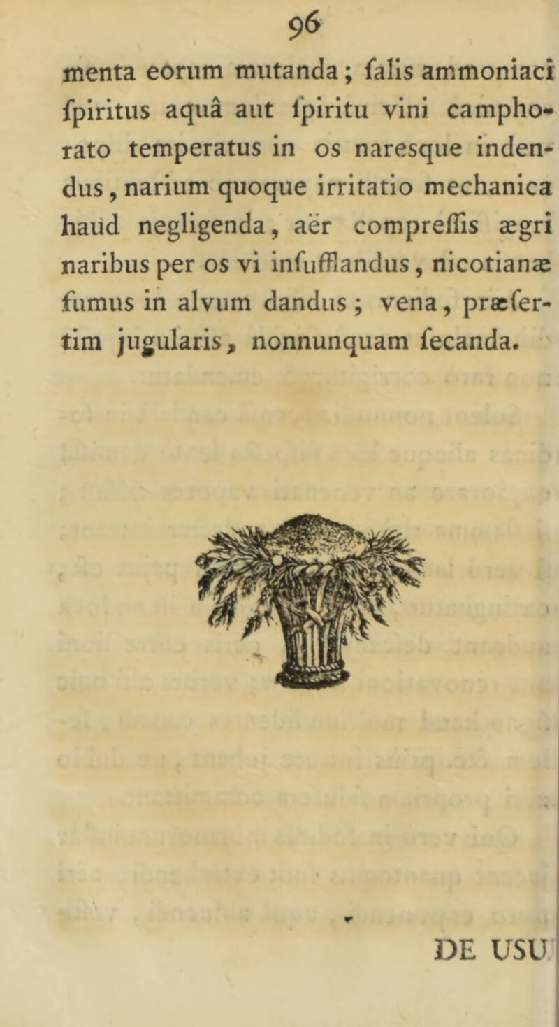 menta eorum mutanda; falis ammoniaci fpiritus aqua aut fpiritu vini campho- lato temperatus in os naresque inden- dus , narium quoque irritatio mechanica haud negligenda, aer compreflis aegri naribus per os vi infufflandus, nicotianae fumus in alvum dandus ; vena, pracfer- tim jugularis, nonnunquam fecanda. DE USU