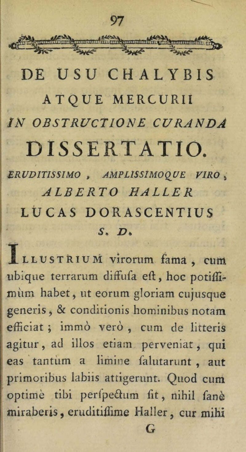 DE USU CHALYBIS ATQUE MERCURII IN OBSTRUCTIONE CURANDA DISSERTATIO. tRUDlTlSSmO , AMRLISSIMOQUE VIRO » ALBERTO HALLER LUCAS DORASCENTIUS S ■ D ^ Illustrium virorum fama, cum ubique terrarum diffufa eft, hoc potilli- miim habet, ut eorum gloriam cujusque generis, & conditionis hominibus notam efficiat ; Immo vero , cum de litteris agitur, ad illos etiam perveniat, qui eas tantiim a limine falutariint , aut primoribus labiis attigerunt. Quod cum optime tibi perlpedum fit, nihil fan^ miraberis, eruditiffime Haller, cur mihi G