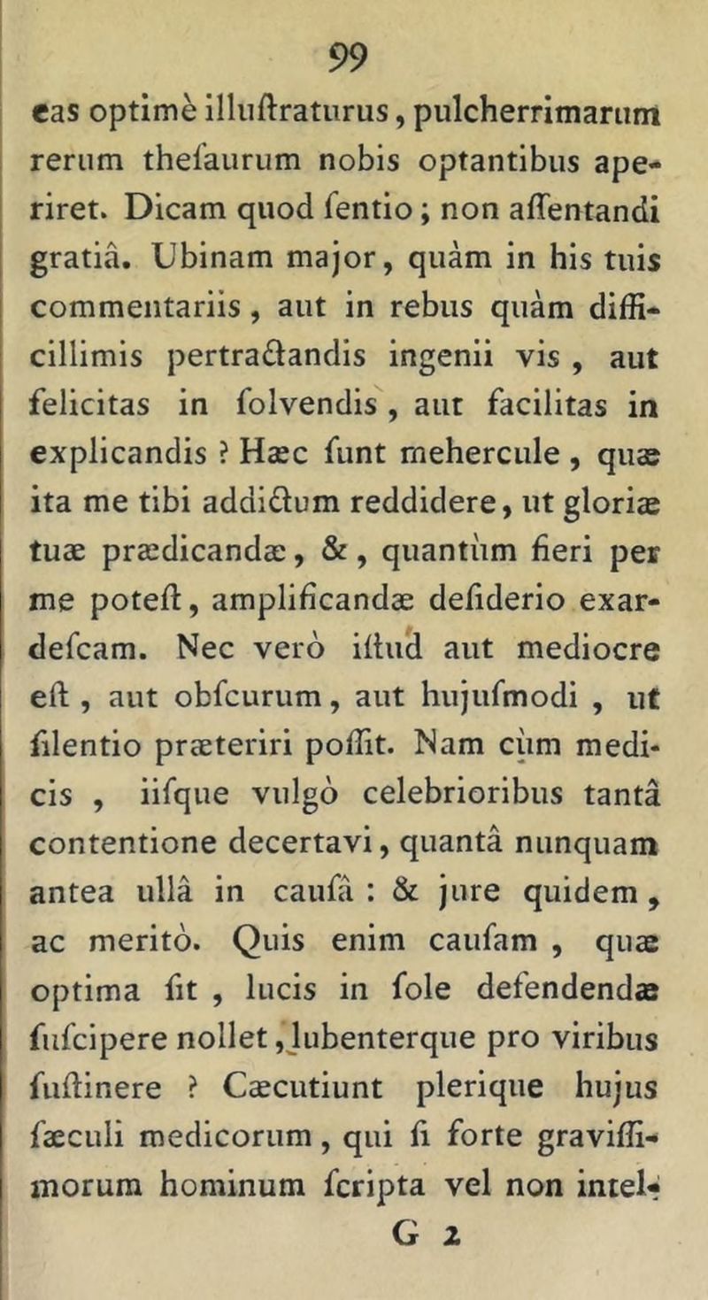 eas optime illuftraturus, pulcherrimarum I rerum thelaurum nobis optantibus ape- riret. Dicam quod fentio; non affentandi gratia. Ubinam major, quam in his tuis commentariis, aut in rebus quam diffi- cillimis pertradandis ingenii vis , aut felicitas in folvendis , aut facilitas in explicandis ? Haec funt meherciile , quae ita me tibi addidum reddidere, ut gloriae tuae praedicandae, &, quantum fieri per me poteft, amplificandae defiderio exar- defcam. Nec vero ifi;u& aut mediocre eft , aut obfcurum, aut hujufmodi , ut filentio praeteriri poffit. Nam cum medi* cis , iifque vulgo celebrioribus tanta contentione decertavi, quanta nunquam antea ulla in caufa : & jure quidem, ac merito. Quis enim caufam , quae optima fit , lucis in fole defendendae fufcipere nollet ,jubenterque pro viribus fuftinere ? Caecutiunt pleriqiie hujus faeculi medicorum, qui fi forte graviffi- morum hominum fcripta vel non intel- G 2