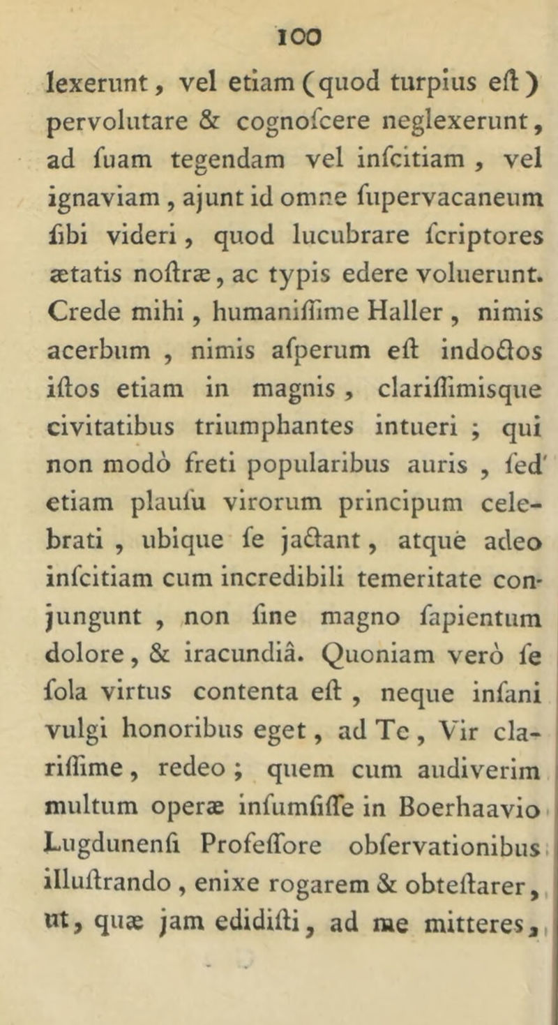 lexerunt, vel etiam (quod turpius e(l) pervolutare & cognofcere neglexerunt, ad fuam tegendam vel infcitiam , vel ignaviam , ajunt id omne fupervacaneum fibi videri, quod lucubrare fcriptores aetatis noftrae, ac typis edere voluerunt. Crede mihi, humanilTime Haller , nimis acerbum , nimis afperum eft indodos idos etiam in magnis, clariflimisque civitatibus triumphantes intueri ; qui non modo freti popularibus auris , fed' etiam plaufu virorum principum cele- brati , ubique fe jadant, atque adeo infcitiam cum incredibili temeritate con- jungunt , non fine magno fapientum dolore, & iracundia. Quoniam vero fe fola virtus contenta eft , neque infani vulgi honoribus eget, ad Tc , Vir cla- riflime, redeo ; quem cum audiverim multum operae infumfiffe in Boerhaavio • Lugdunenfi Profeffore obfervationibus. illudrando , enixe rogarem &; obtellarer,, m, quae jam edididi, ad me mitteres ai