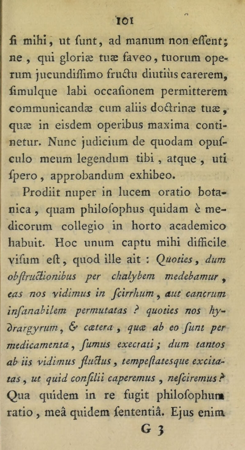 lOI li mihi, ut fiint, ad manum noneffent; ne , qui gloriae tuae faveo, tuorum ope- rum jucundiffimo frudu diutius carerem, limulque labi occafionem permitterem communicandae cum aliis doflrinoe tuae, quae in eisdem operibus maxima conti- netur. Nunc judicium de quodam opuf- culo meum legendum tibi , atque , uti fpero, approbandum exhibeo. Prodiit nuper in lucem oratio bota- nica , quam philofophus quidam h me- dicorum collegio in horto academico habuit. Hoc unum captu mihi difficile vifum eft, quod ille ait : Quoties, dum obJlruBionibus per chalybem medebamur, eas nos yidlmus in fcirrhum, aut cancrum infanabilem permutatas ? quoties nos hy- 'brar^yrum ^ 6* ccetera , quce ab eo funt per medicamenta, fumus execrati; dum tantos ab iis vidimus jluHus, tempeftatesque excita- tas , ut quid confdii caperemus , nefciremus Qua quidem in re fugit philofophum ratio , mea quidem fententia. Ejus enim G 3