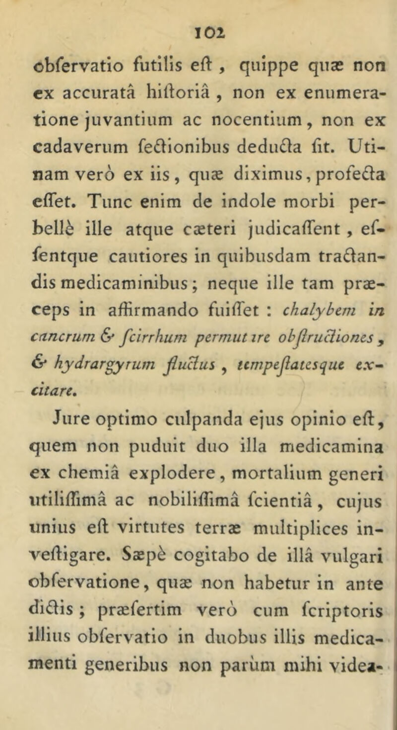 obfervatio futilis eft , quippe quas non cx accurata hirtoria , non ex enumera- tione juvantium ac nocentium, non ex cadaverum fedionibus dedudla {it. Uti- nam vero ex iis, quae diximus, profeda elTet. Tunc enim de indole morbi per- belle ille atque caeteri judicaffent, ef- fentque cautiores in quibusdam tradan- dis medicaminibus; neque ille tam prae- ceps in affirmando fuilTet : chalybem in cancrum & fcirrhum permut irc objlruclioncs , & hydrar^Tum jlucius , tcmpejlatesquc e.v- citare. Jure optimo culpanda ejus opinio eft, quem non puduit duo illa medicamina ex chemia explodere, mortalium generi iitiliffima ac nobiliffima fcientia, cujus unius eft virtutes terrae multiplices in- veftigare. Saep^ cogitabo de illa vulgari obfervatione, quae non habetur in ante didis; praefertim vero cum feriptoris illius obfervatio in duobus illis medica- menti generibus non pariim mihi videa- •