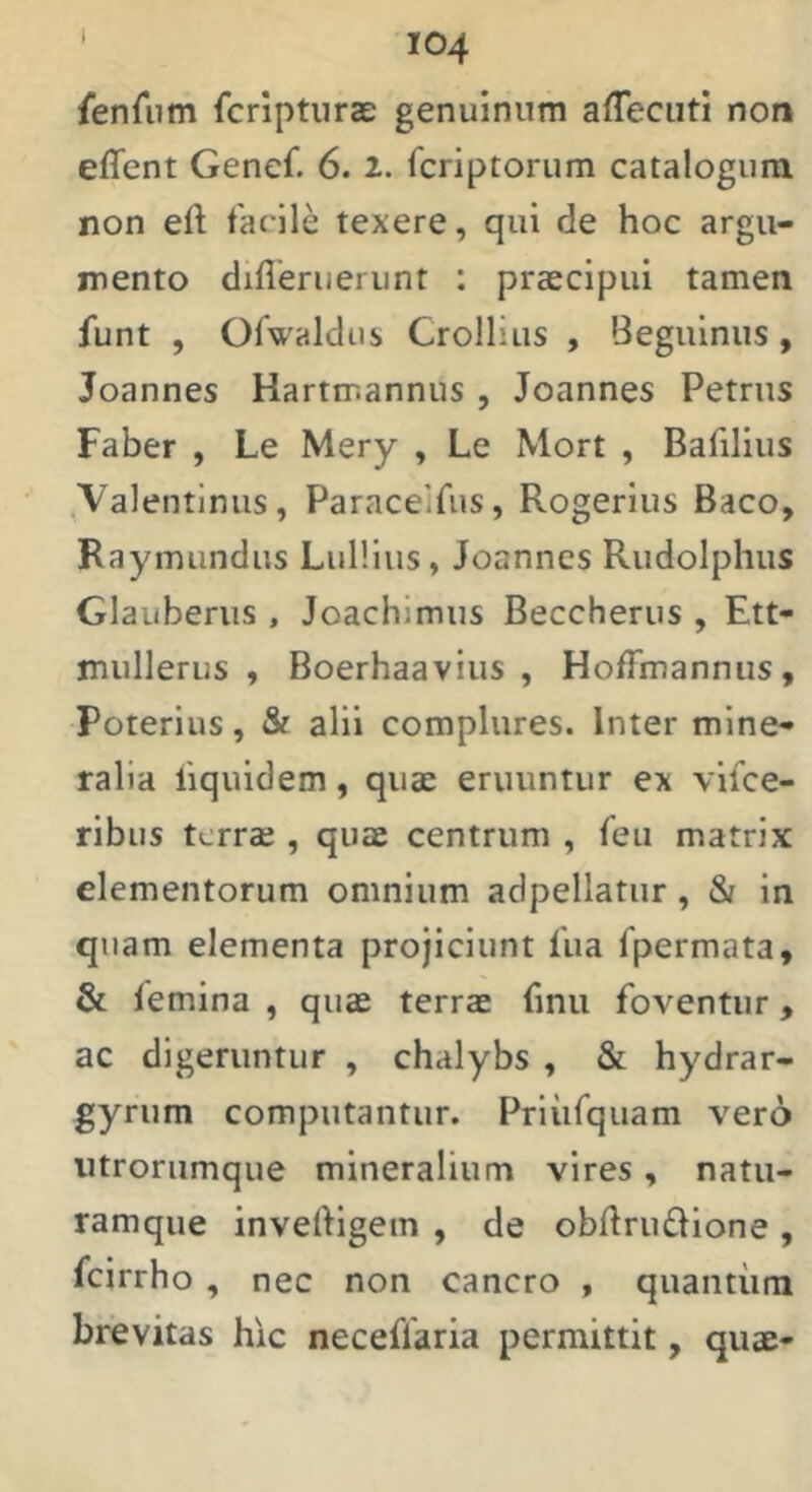 I fenAim fcriptiiras genuinum affeciiti non effent Genef. 6. 2. fcriptorum catalogum non eft tacile texere, qui de hoc argu- mento difleruerunt : praecipui tamen fiint , Ofwaldus Crollius , Beguinus, Joannes Hartmannus , Joannes Petrus Faber , Le Mery , Le Mort , Bafilius .Valentlniis, Paraceifus, Rogerius Baco, Raymundus Lullius, Joannes Rudolphus Glauberus , Joachimus Beccherus , Ett- mullerus , Boerhaavius , HofTmannus, Poterius, & alii complures. Inter mine- ralia liquidem, quae eruuntur ex vilce- ribus terrae , quae centrum , Teu matrix elementorum omnium adpellatiir, 81 in quam elementa projiciunt lua fpermata, & femina , quae terrae fmu foventur, ac digeruntur , chalybs , & hydrar- gyrum computantur. Priiifquam vero iitrorumque mineralium vires, natu- ramque inveftigem , de obdrudione , fcirrho , nec non cancro , quantiira brevitas hic neceffaria permittit, quae-