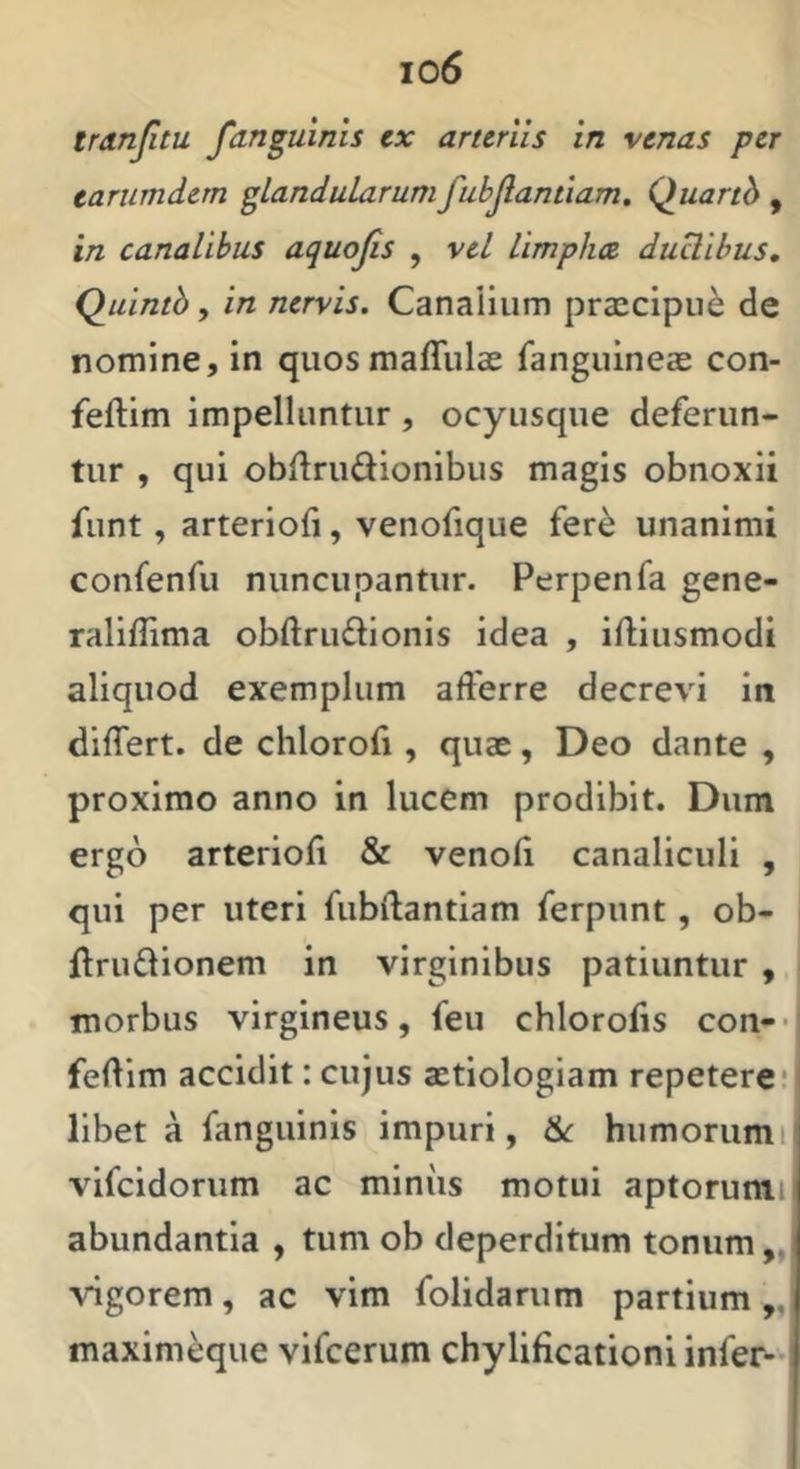 eariimdem glandularum fubjiantiam, Quarth , in canalibus aquojis , vel limpha duUibus, Quintb, in nervis. Canalium praecipui de nomine, in quosmaffulae fanguineae con- feftim impelluntur , ocyusque deferun- tur , qui obftrudionibus magis obnoxii funt, arterioli, venofique fer^ unanimi confenfu nuncupantur. Perpenfa gene- raliffima obftruflionis idea , iftiusmodi aliquod exemplum afferre decrevi in differt, de chlorofi, quae, Deo dante , proximo anno in lucem prodibit. Dum ergo arteriofi & venoli canaliculi , qui per uteri fubftantiam ferpunt, ob- ftruflionem in virginibus patiuntur , morbus virgineus, feu chlorofis con-- fedim accidit: cujus aetiologiam repetere: libet a fanguinis impuri, humorumi vifcidorum ac miniis motui aptorumi abundantia , tum ob deperditum tonum „ vigorem, ac vim folidarum partium,, maxim^ue vifcerum chylificationi infer-i
