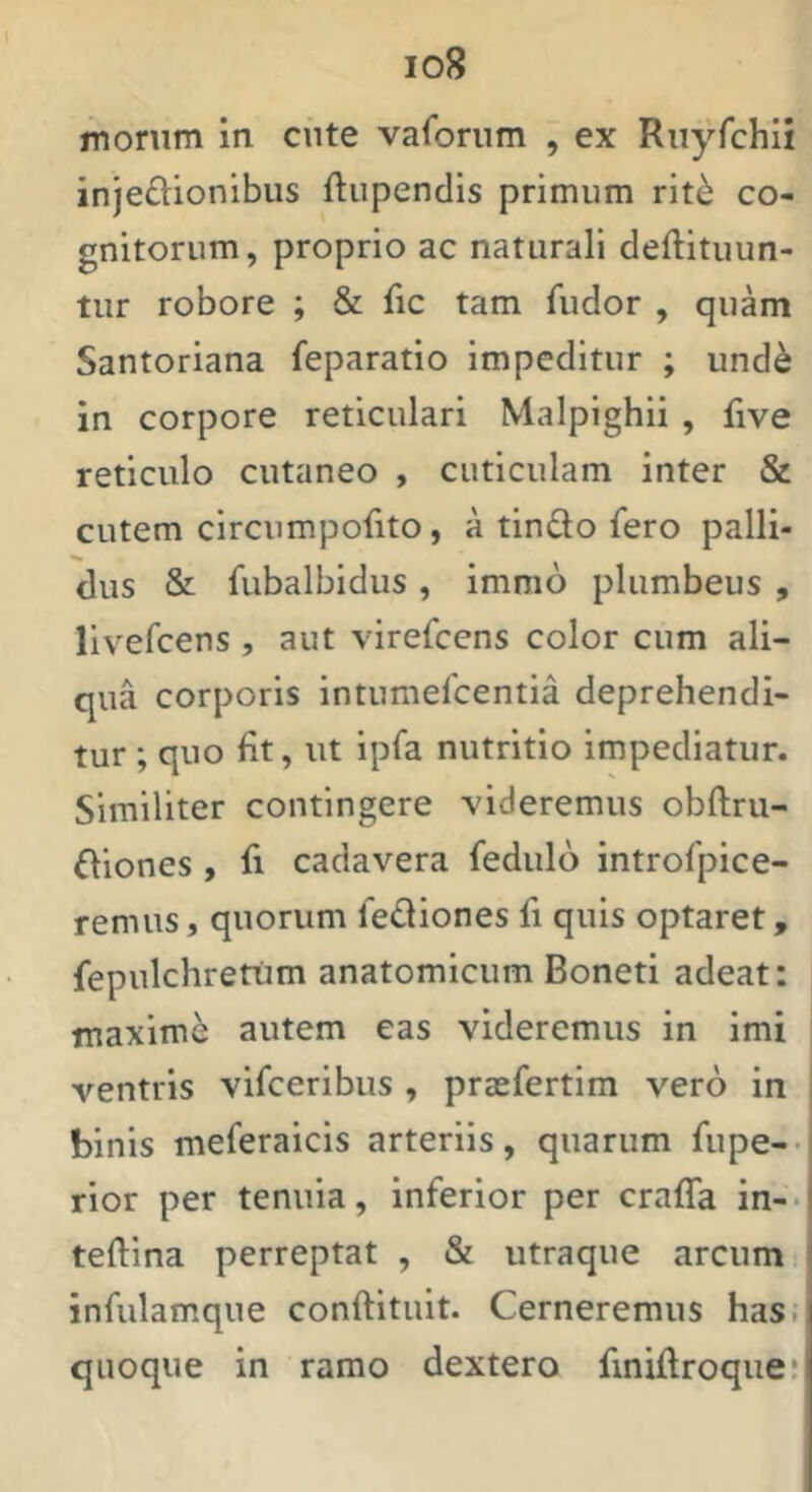 morum in cute vaforum , ex Ruyfchii injeftionibus ftupendis primum rit^ co- gnitorum, proprio ac naturali deftituun- tur robore ; & fic tam fudor , quam Santoriana feparatio impeditur ; und^ in corpore reticulari Malpighii , five reticulo cutaneo , cuticulam inter & cutem circnmpofito, a tindo fero palli- dus & fubalbidus , immo plumbeus , livefcens , aut virefcens color cum ali- qua corporis intumefcentia deprehendi- tur ; quo fit, ut ipfa nutritio impediatur. Similiter contingere videremus obftru- diones , fi cadavera feduld introfpice- remus, quorum lediones fi quis optaret, fepulchrettim anatomicum Boneti adeat: maximi autem eas videremus in imi ventris vifceribus , prasfertim vero in binis meferaicis arteriis, quarum fupe-- rior per tenuia, inferior per craffa in-- teftina perreptat , & utraque arcum infulamque conftituit. Cerneremus has. quoque in ramo dextero fmiftroque!