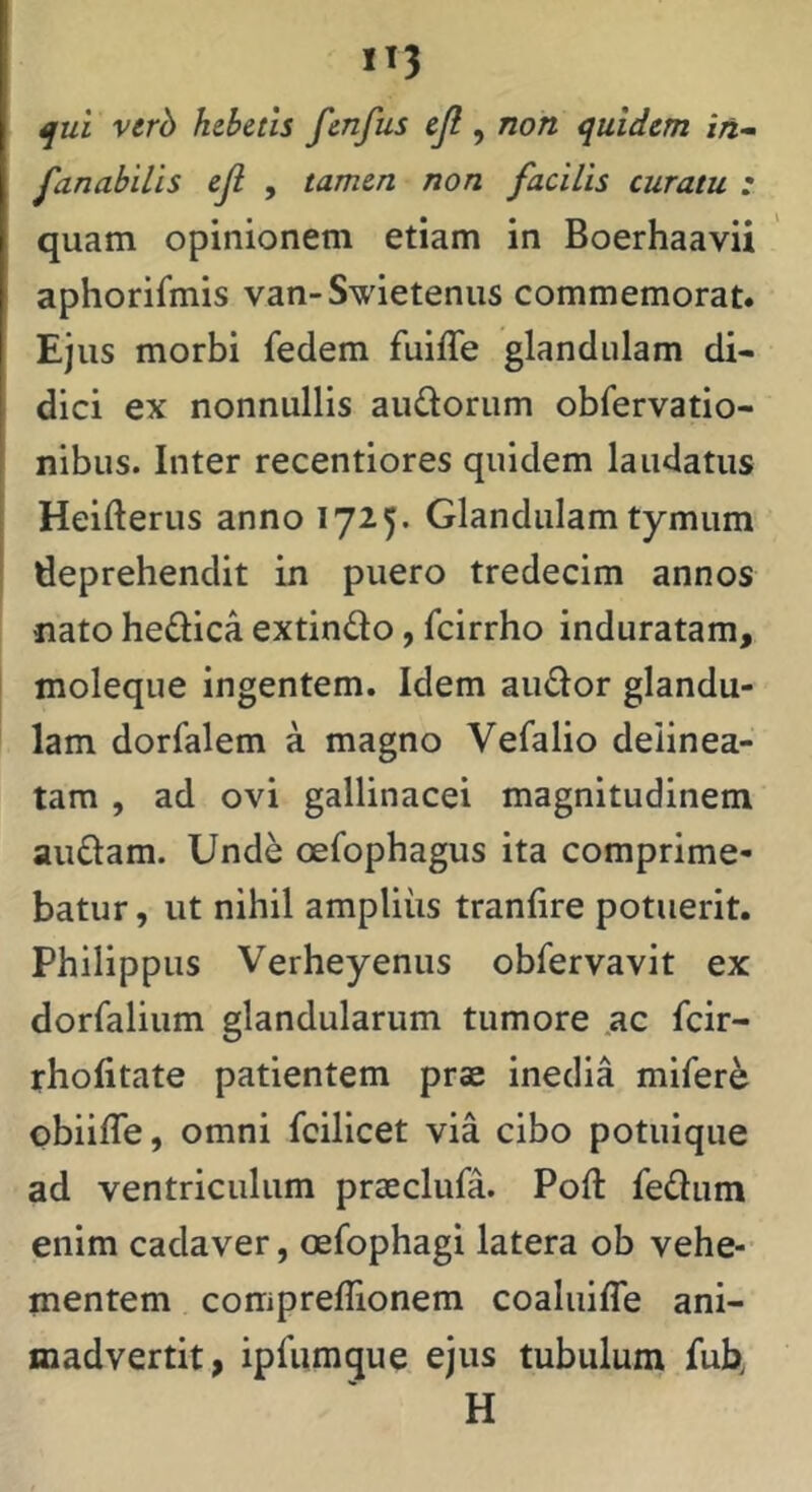 ^ui verb hebetis fcnfus ejl, non quidem iri- fanabilis ejl , tamen non facilis curatu : quam opinionem etiam in Boerhaavii aphorifmis van-Swietenus commemorat. Ejus morbi fedem fuiffe glandulam di- dici ex nonnullis audorum obfervatio- nibus. Inter recentiores quidem laudatus Heiderus anno 1725. Glandulam tymum deprehendit in puero tredecim annos nato hedlica extindo, fcirrho induratam, moleque ingentem. Idem audor glandu- lam dorfalem a magno Vefalio deiinea- tam , ad ovi gallinacei magnitudinem audam. Unde oefophagus ita comprime- batur , ut nihil amplius tranfire potuerit. Philippus Verheyenus obfervavit ex dorralium glandularum tumore ac fcir- rhofitate patientem prse inedia mifer^ obiilTe, omni fcilicet via cibo potuique ad ventriculum praeclufa. Poft fediim enim cadaver, oefophagi latera ob vehe- mentem comprellionem coaluifle ani- madvertit, ipfiimque ejus tubulum fub H