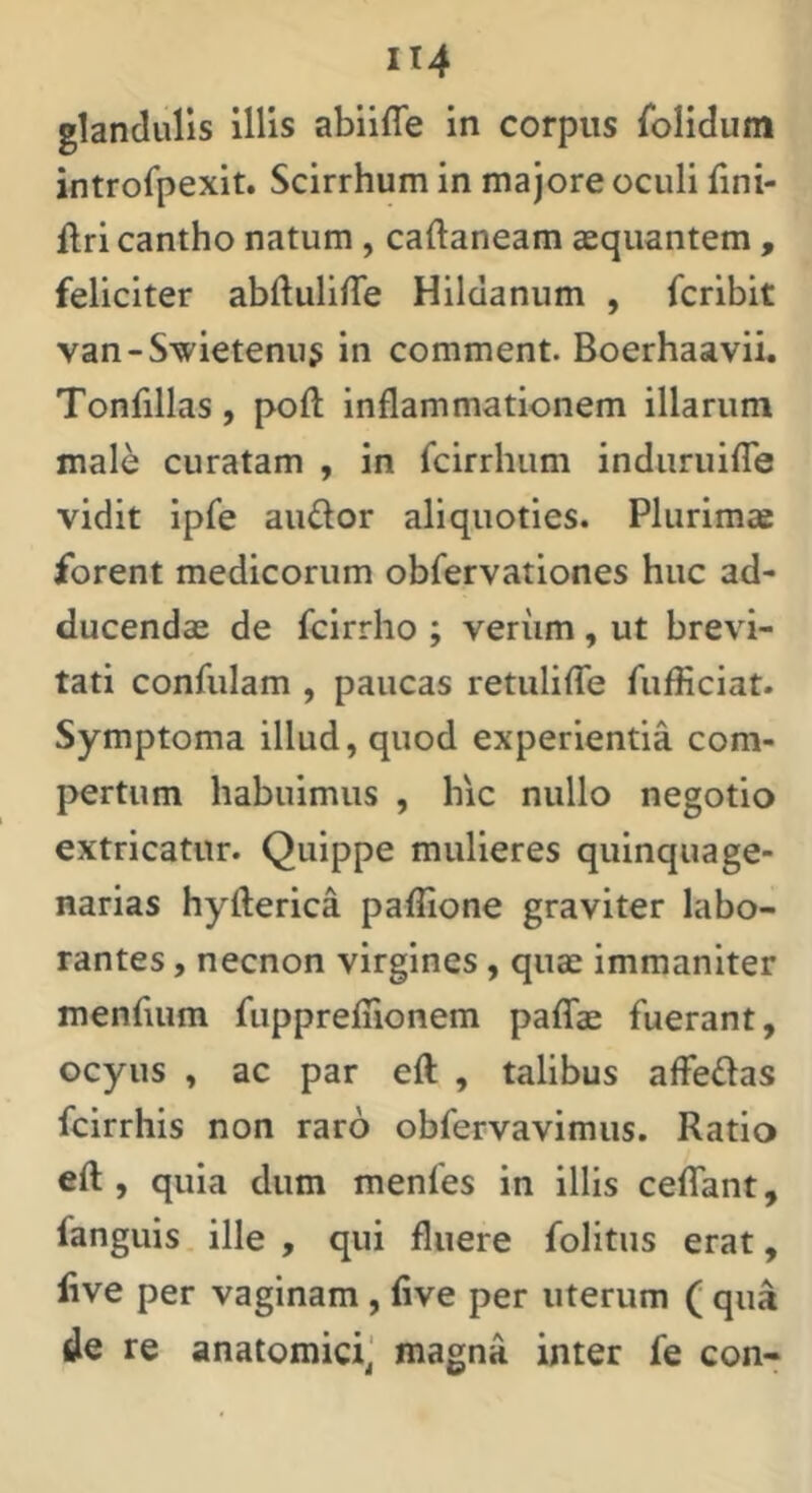 glandulis illis abiifle in corpus folidum introfpexit. Scirrhum in majore oculi fini- flri cantho natum , caftaneam aequantem , feliciter abftulilTe Hildanum , fcribit van-Swietenus in comment. Boerhaavii. Tonfillas, poft inflammationem illarum male curatam , in fcirrhum induruilTe vidit ipfe audor aliquoties. Plurimae forent medicorum obfervationes huc ad- ducendae de fcirrho ; veriim , ut brevi- tati confidam , paucas retuliflb fufliciat. Symptoma illud, quod experientia com- pertum habuimus , hic nullo negotio extricatur. Quippe mulieres quinquage- narias hyfterica paflione graviter labo- rantes , necnon virgines, quae immaniter menfium fuppreflionem paflfae fuerant, ocyus , ac par eft , talibus affedas fcirrhis non raro obfervavimus. Ratio eft , quia dum menfes in illis ceflTant, fanguis ille , qui fluere folitus erat, iive per vaginam , five per uterum ( qua de re anatomici] magna inter fe con-