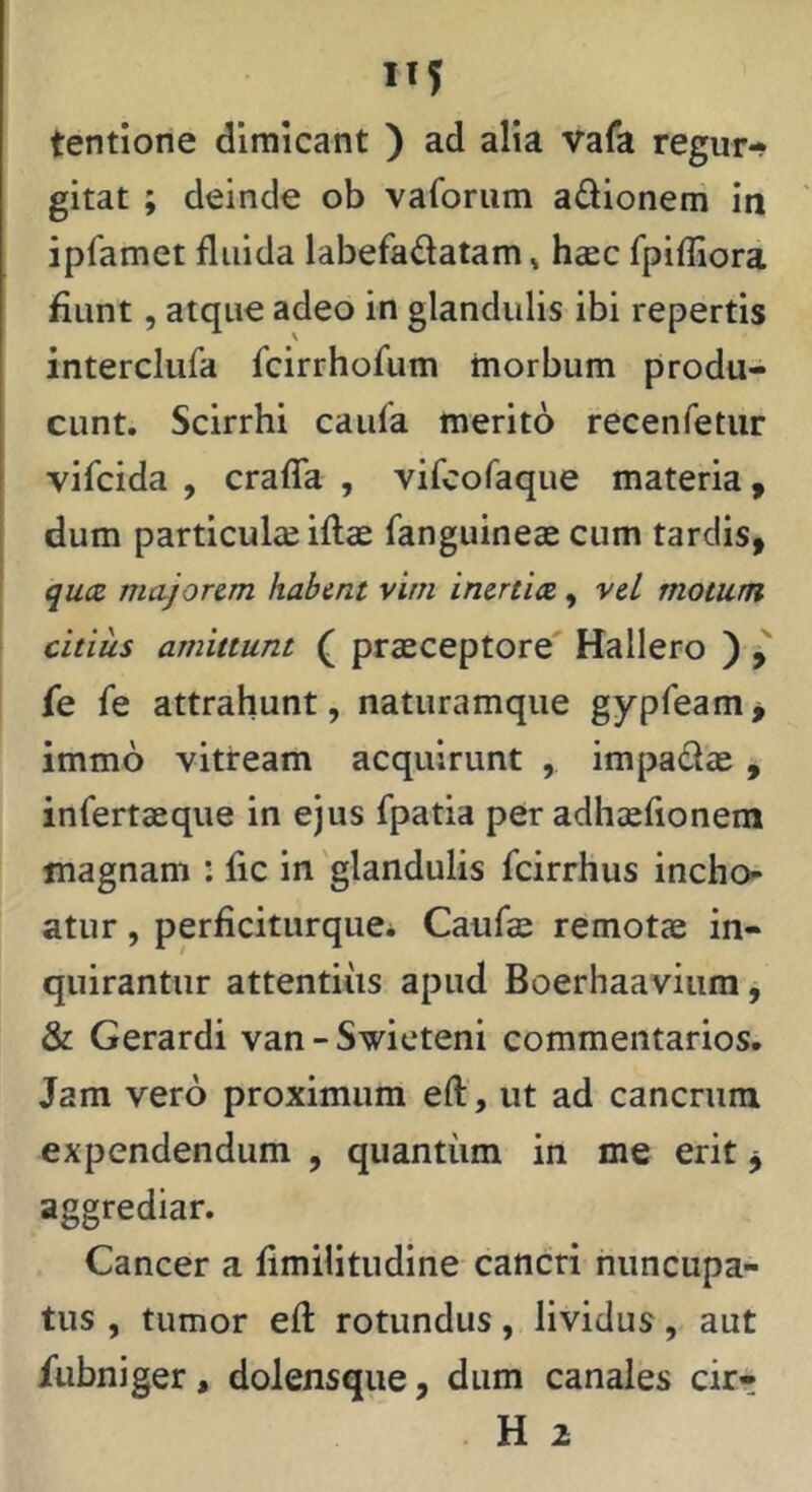 ”5 tentione dimicant ) ad alia vafa regur- gitat ; deinde ob vaforum adioneni in ipfamet fluida labefadatam» hccc rpifliora fiunt, atque adeo in glandulis ibi repertis interclufa fcirrhofum morbum produ- cunt. Scirrhi caufa merito recenfetur vifcida , craflTa , vifcofaque materia, dum particula iftae fanguineae cum tardis, quae, majorem habent vim inertia, veL motum citius amittunt ( praeceptore' Hallero ) fe fe attrahunt, natiiramque gypfeam^ immo vitream acquirunt , impadae, infertaeque in ejus fpatia per adhaeflonem magnam : fle in 'glandulis fcirrhus incho- atur , perficitiirque* Caufae remotae in- quirantur attentiiis apud Boerhaavium j & Gerardi van-Swicteni commentarios. Jam vero proximum eft, ut ad cancrum expendendum , quantiim in me erit j aggrediar. Cancer a flmilitudine cancri nuncupa- tus , tumor eft rotundus, lividus, aut /ubniger, dolensque, dum canales cir- H 2