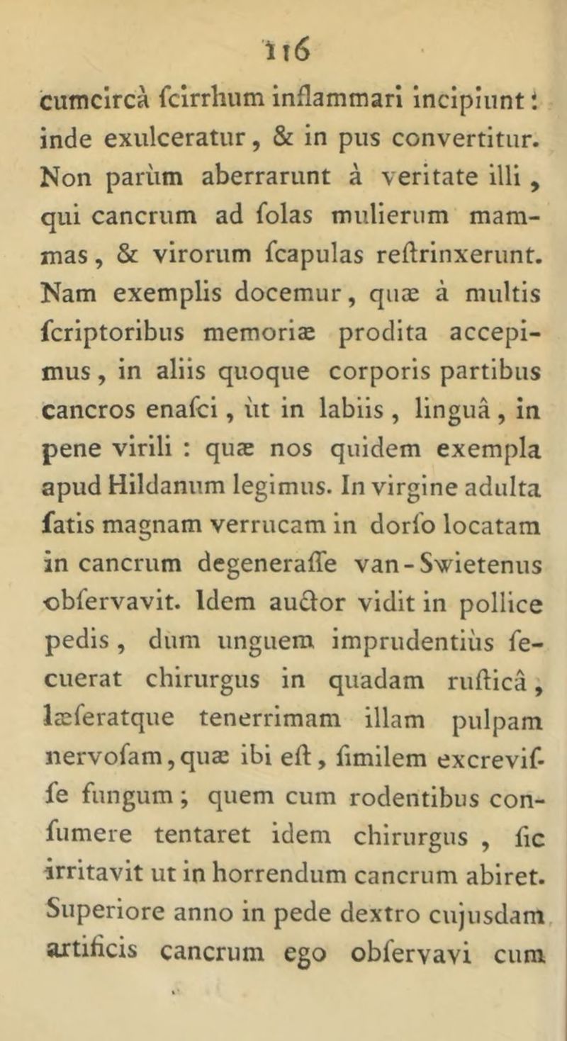 1t6 cumcirca fclrrhum inflammari incipiunt i inde exulceratur, & in pus convertitur. Non parum aberrarunt a veritate illi, qui cancrum ad folas mulierum mam- mas , & virorum fcapulas reftrinxerunt. Nam exemplis docemur, quae a multis fcriptoribus memoriae prodita accepi- mus , in aliis quoque corporis partibus cancros enafci, iit in labiis , lingua , in pene virili : qute nos quidem exempla apud Hildanum legimus. In virgine adulta fatis magnam verrucam in dorfo locatam in cancrum degenerafle van-S\(^ietenus cbfervavit. Idem audor vidit in pollice pedis , dum unguem imprudentius fe- ciierat chirurgus in quadam ruflica, Iseferatque tenerrimam illam pulpam nervofam,quae ibi eft, flmilem excrevif- fe fungum; quem cum rodentibus con- fumere tentaret idem chirurgus , fic irritavit ut in horrendum cancrum abiret. Superiore anno in pede dextro cujusdam, artificis cancrum ego obfervavi cum