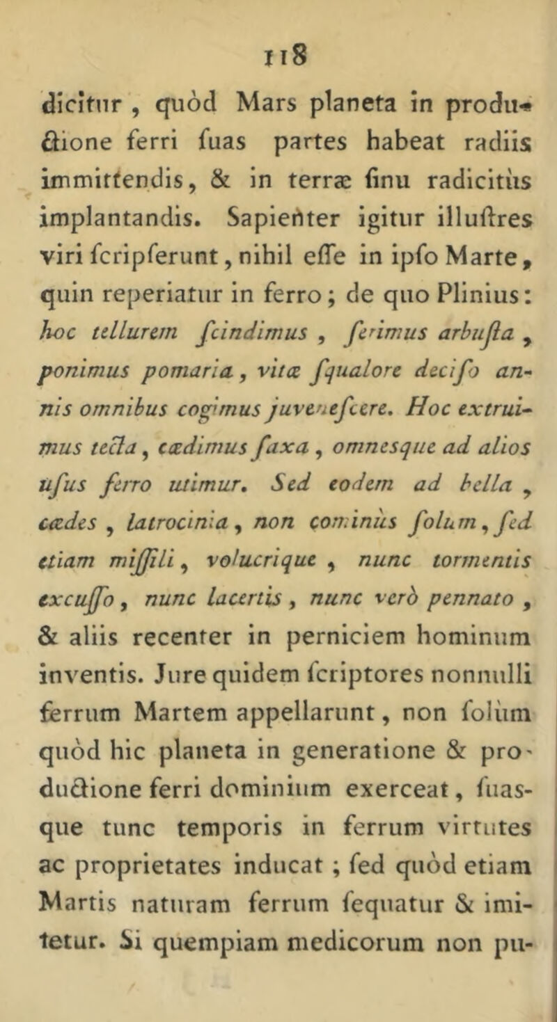 dicitur , quod Mars plancta in prodii-* dione ferri fuas partes habeat radiis immittendis, & in terrae finu radicitus implantandis. Sapiertter igitur illudres viri fcripferunt, nihil effe in ipfo Marte , quin reperiatiir in ferro; de quo Plinius: hoc tellurem fcindimus , ferimus arbiijia , ponimus pomaria, vitee fqualore decifo an- nis omnibus cogimus juvenefeere. Hoc extrui- mus teUa, cadimus fax a, omnes que ad alios tifus ferro utimur» Sed eodem ad bella , cades y latrocinia y non cominus folumy fed etiam mifJiU, volucrique , nunc tormentis excuffo, nunc Lauriis , nunc verb pennato , & aliis recenter in perniciem hominum inventis. Jure quidem feriptores nonnulli ferrum Martem appellarunt, non foliim quod hic planeta in generatione & prO' dudione ferri dominium exerceat, fiias- que tunc temporis in ferrum virtutes ac proprietates inducat; fed quod etiam Martis naturam ferrum fequatur & imi- j tetur. ili quempiam medicorum non pu-