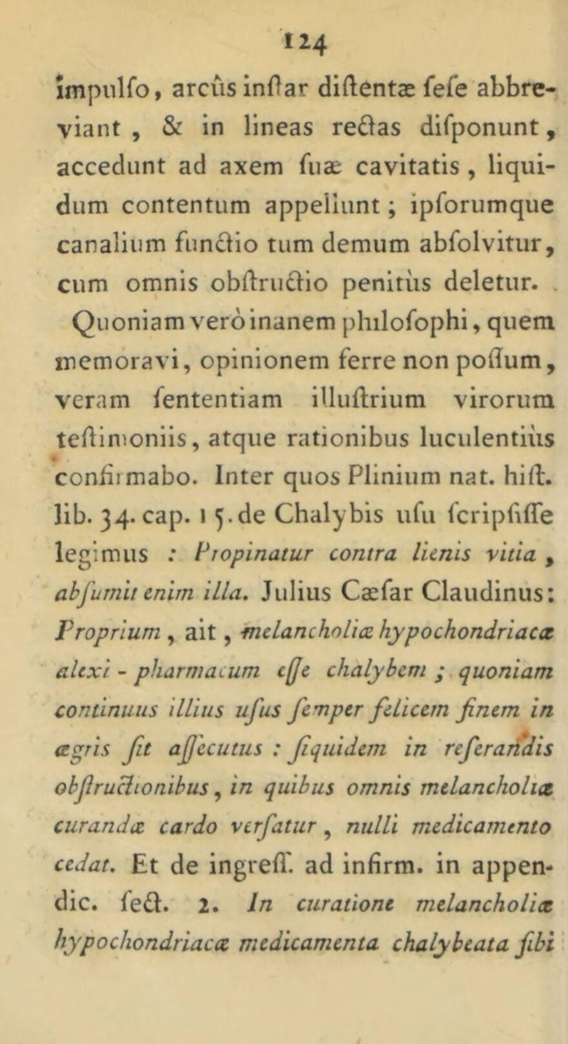 Impnlfo, arcus inOar diftentae fefe abbre- viant , & in lineas re6as difponunt, accedunt ad axem fuae cavitatis , liqui- dum contentum appellunt; ipforumque canalium funclio tum demum abfolvitur, cum omnis obftrudlo penltiis deletur. . Quoniam vero inanem philofophi, quem memoravi, opinionem ferre non poflum, veram fententiam illuftrium virorum teAimonils, atque rationibus luculentius • confirmabo. Inter quos Plinium nat. hirt:. lib. 34. cap. I 5.de Chalybis ufu fcripfiffe legimus .* Piopinatur contra lienis vitia , abfumit cnitn illa. Julius Caefar Claiidinus: Proprium , ait, melancholiae hypochondriacx alexi - pharmacum c(Je chalybem ; quoniam continuus illius ufus femper felicem finem in agris fit afjecutus : fiquidem in referarfdis obfiruclionibus, in quibus omnis melancholia curanda cardo verfatur, nulli medicamento cedat. Et de ingrefl' ad infirm. in appen- dic. led. 2. In curatione melancholia hypochondriaca medicamenta chalybeata fibi