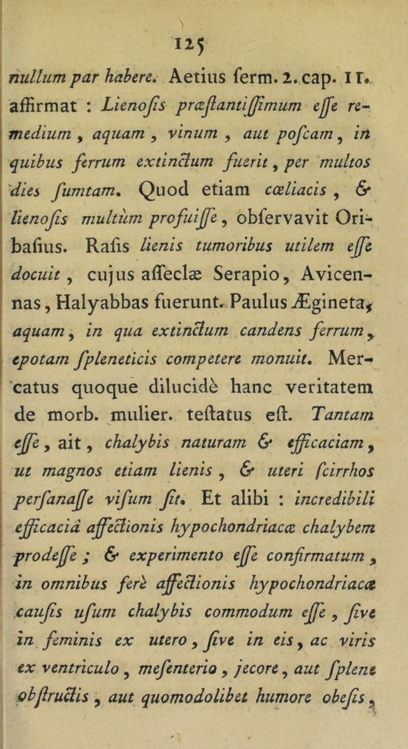 : nullum par habere. Aetiiis ferm. 2. cap. I r. affirmat : Lienojis prcelanti(Jimum ejfe re- medium , aquam , vinum , aut pofcam, in quibus ferrum extinHum fuerit, per multos 'dies fumtam. Quod etiam coeliacis , & lienofis multum profuiffe, obfervavit Ori- I bafiiis. Rafis lienis tumoribus utilem ejfe docuit cujus affeclcc Serapio, Avicen- nas, Halyabbas fuerunt, Paulus ^gineta^ ' aquam ^ in qua extinclum candens ferrum y epotam fplenetlcis competere monuit. Mer- catus quoque dilucidi hanc veritatem de morb. mulier, teftatus eft. Tantam e^e , ait, chalybis naturam & efficaciam, ^ ut magnos etiam lienis , 6* uteri fcirrhos 1 perfanaffe vifum Jit, Et alibi : incredibili I efficacia affeclionis hypochondriacce chalybem [ prodeffe ; 6* experimento effe confirmatum , in omnibus fere affeclionis hypochondriaca caujis ufum chalybis commodum effe , Jive in feminis ex utero, Jive in eis y ac viris ex ventriculo , mefenterio , jecore, aut fplene GhjlruUis y aut quomodolibet humore obejis ,