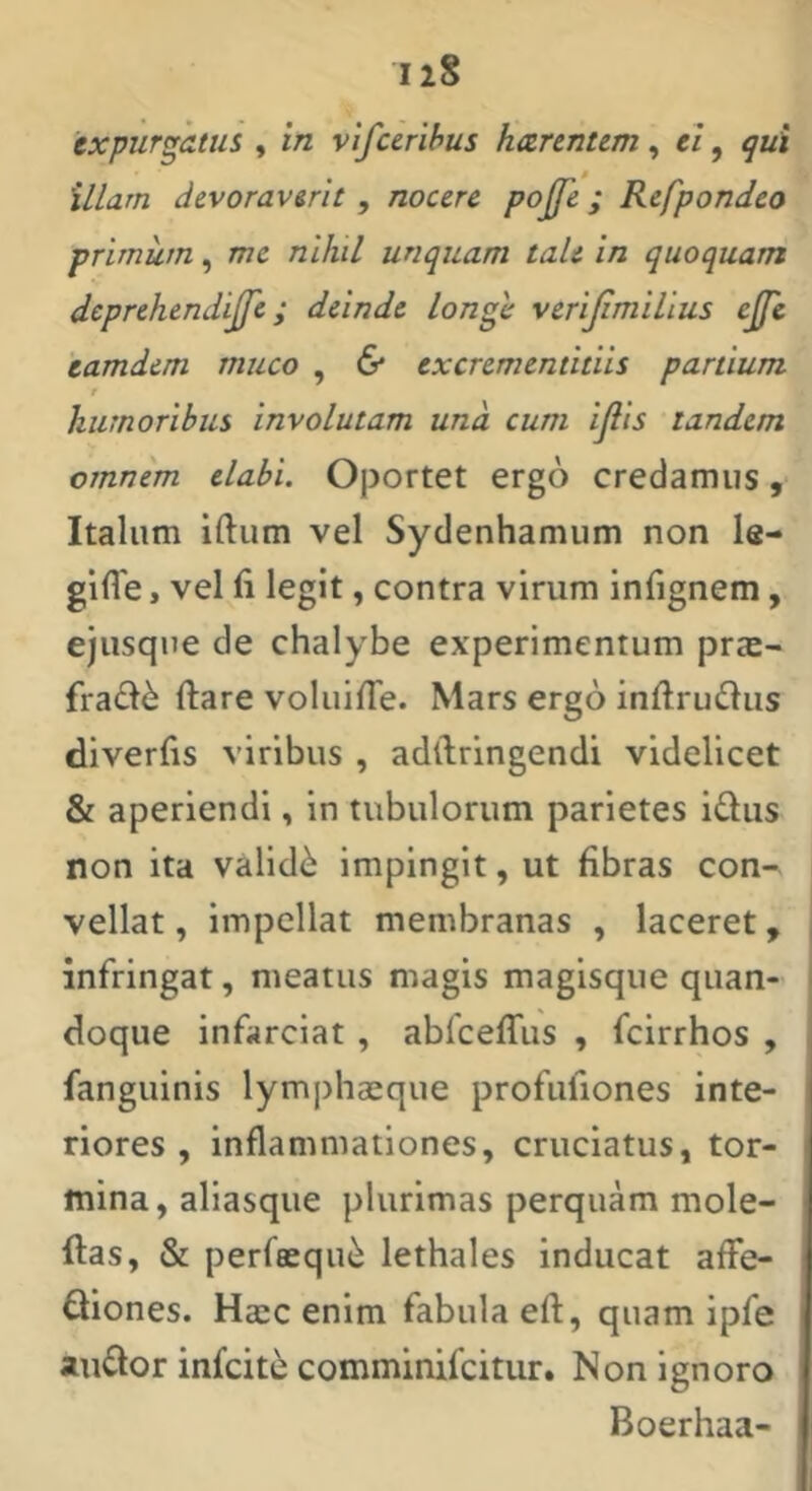 expurgatus , in vlfcerihus harentem, ei, qui illam devoraverit, nocere pojfe; Refpondeo primum, me nihil unquam taU in quoquam deprehendijfe; deinde longe verijimilius ejfe 'eamdem muco , 6* excrementitiis panium t humoribus involutam und cum ijlis tandem omnem elabi. Oportet ergo credamus, Italum iftum vel Sydenhamum non le- gifle, vel fi legit, contra virum infignem, ejusqne de chalybe experimentum pras- frad6 ftare voluifie. Mars ergo infirudlus diverfis viribus , adllringendi videlicet & aperiendi, in tubulorum parietes i£lus non ita validi impingit, ut fibras con- vellat , impellat membranas , laceret, infringat, meatus magis magisque quan- doque infarciat , abfceffus , fcirrhos , fanguinis lymphaeque profufiones inte- riores , inflammationes, cruciatus, tor- mina, aliasque plurimas perquam mole- ftas, & perfeequ^ lethales inducat alfe- Qiones. Haec enim fabula eft, quam ipfe auflor infcite comminifcitur. Non ignoro Boerhaa-