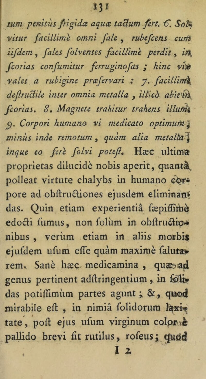 MI tum penitus frigida aqua taBum fert. t5'. So% vitur facillime omni fale , rubefcens curits iifdcm , faUs folventes faciUimh perdit , fcorias confumitur ferruginofas ; hinc vi» valet a rubigine prafervari : y. facillin^ dejlruUiU inter omnia metalla , illicb abitih^ fcorias. 8, Magnete trahitur trahens illu/ik Corpori humano vi medicato optimuM^ minus inde remotum, quam alia metalla^ inque eo fcrh folvi potejl, HasC ultima proprietas dilucide nobis aperit, quant-^ polleat virtute chalybs in humano cqr* pore ad obftrudiones ejusdem eliminant das. Quin etiam experientia ftepifliih^ edodli fumus, non foliim in obftruilipA nibus , veriim etiam in aliis moarbis ejufdem ufum effe quam maxime faluta> rem. Sane haec medicamina , qu3K>ad genus pertinent adftringentium , in das potilTimiim partes aguntqtWEKi mirabile eft , in nimia folidorum tate, poft ejus ufum virginum colpr.t^ pallido brevi fit rutilus, rofeus; «|udd