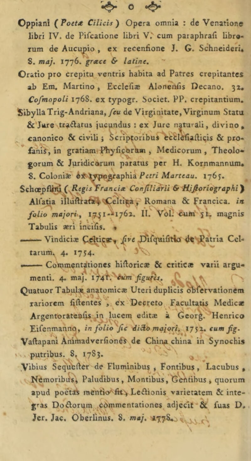 o Oppiani ( Pott* Cilicis ) Opera omnia : de Venatione libri IV. de Pifcatione libri V,' cum paraphrafi libro- rum de Aucupio , ex recenfione J. G. Schneideri» 8. maj. 1776. 'gretce & latine. Oratio pro crepitu ventris habita ad Patres crepitantes ab Em. Martino, Ecclcfis Alon^nlis Decano. 32. Cofmopoli 1768. ex typogr. bociet. PP. crepitantium. SibyllaTrig-Andriana,/«/ de Virginitate, Virginum Statu &'}ure tranatus jucundus : ex Jure naturali, divino• canonico & civili j oc^p^oribus *fectldfialliqis & pro- * fanii, in gratiam' f^iyfijfbreun , Medicorum , Theolo- ‘.V gorum & Juridicarum paratus per H. Kornmannum* 8. Coloniae' A3^it^pl8^aphia Prrrt Marteau. 176^. ^ Schcepfli»^ cr<inci« Confiliairii & 'Hjfioriographi^ AlfaUa iiluitlla^sj|'^^til^y Romana & ^rancica. in folio majoris, II.' Vbl^ magnis ^ I J \ \ ^ • Tabulis aeri incilis. « ‘ > —— Vindiciae ^ifcpiifitia df^atria Cel- tarum^ 4. 17J4. ' ' 3\- ■■ Co'mnicnt^tiones hilloricae & criticae varii argu- menti. 4. ma). Quatuor Tabulat anatomicae Uteri duplicis ^lervationem rariorem liftentes V €x Decreto Facultatis Medicae Areentorateafis .in lucem editae a GeorL 'Henrico Eirenmanno, in folio fic dicio maiori, 17 J2. cum fg. Vallapanl Aniihadverlionft de Chin^ china in Synochis putribus. 8, 1783. ■* ; ' ^ .Vibius Seq^ufcfter de Fluminibus , Fontibus, Lacubus , NCmoribiJs^ Paludibus, Montibus,G''^tibus * quorum apud poetat menti<y'ftt') Leftionis varietatem & inte- gras Doftori^m Cdipmentationes adjecit & fuas D. Jer. Jac. Oberlihiis. 8. maj. ^