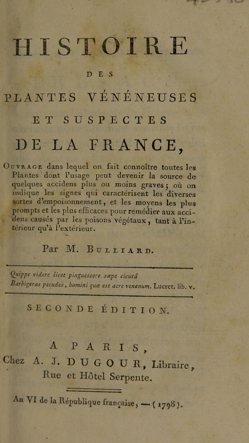 HISTOIRE DES P ) PLANTES VÉNÉNEUSES ET SUSPECTES DE LA FRANCE, Outrage dans lequel on fait connoître toutes les Plantes dont l’usage peut devenir la source de quelques accidens plus ou moins graves 5 où on indique les signes qui caractérisent les diverses portes d’empoisonnement, et les moyens les plus prompts et les plus efficaces pour remédier aux acci- dens causés par les poisons végétaux, tant à l’in- térieur qu’à l’extérieur. Par M. Iîüuiard. Oitippe vidcre licet pingucscere sœpe cicutâ B arbitreras pecudes, homini qux est acre venenum. Lucret. lib. v. SECONDE ÉDITION. A PARIS, Chez A. J. D U G O U R, Libraire, Rue et Hôtel Serpente. •An VI de la République française, — ( 1798).