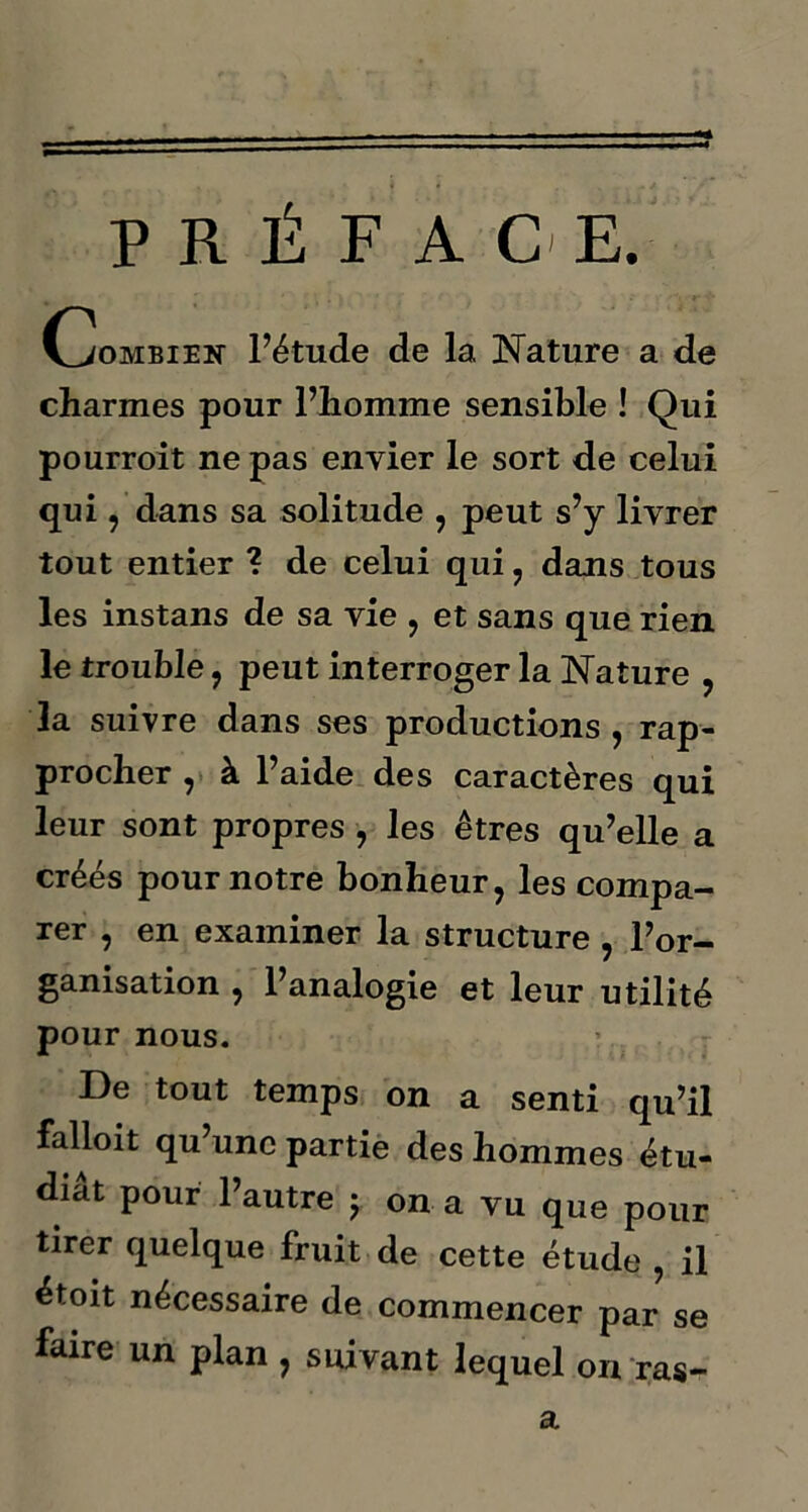 PRÉFACE. Combien l’étude de la Nature a de charmes pour l’homme sensible ! Qui pourroit ne pas envier le sort de celui qui, dans sa solitude , peut s’y livrer tout entier ? de celui qui , dans tous les instans de sa vie , et sans que rien le trouble , peut interroger la Nature , la suivre dans ses productions , rap- procher , à l’aide des caractères qui leur sont propres , les êtres qu’elle a créés pour notre bonheur, les compa- rer , en examiner la structure , l’or- ganisation , l’analogie et leur utilité pour nous. De tout temps on a senti qu’il falloit qu’une partie des hommes étu- diât pour l’autre ; on a vu que pour tirer quelque fruit de cette étude , il étoit nécessaire de commencer par se faire un plan , suivant lequel on ras- a