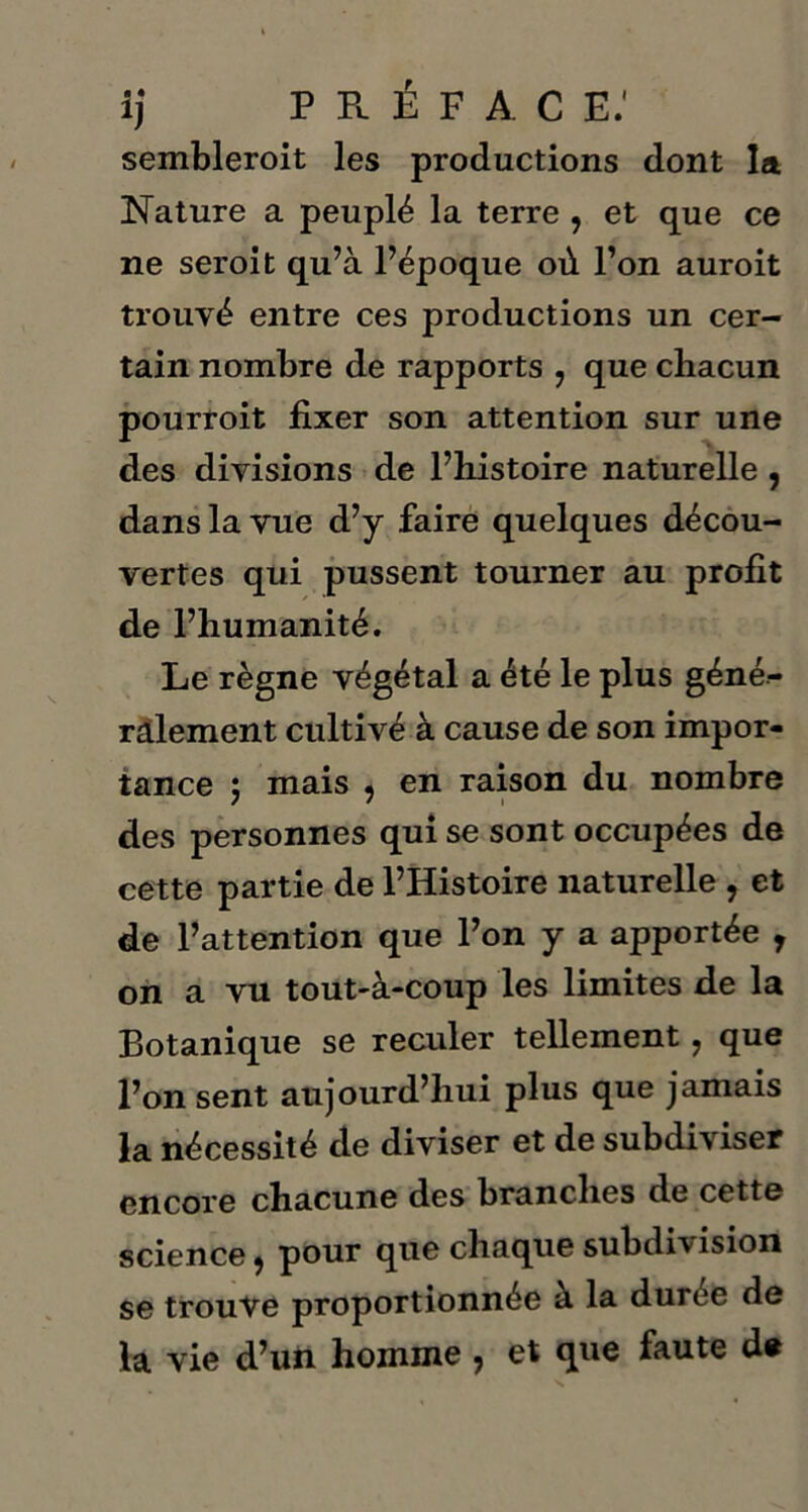 ij P Pu É F A C E.' sembleroit les productions dont la Nature a peuplé la terre , et que ce ne seroit qu’à l’époque où l’on auroit trouvé entre ces productions un cer- tain nombre de rapports 7 que chacun pourroit fixer son attention sur une des divisions de l’histoire naturelle, dans la vue d’y faire quelques décou- vertes qui pussent tourner au profit de l’humanité. Le règne végétal a été le plus géné- ralement cultivé à cause de son impor- tance ; mais , en raison du nombre des personnes qui se sont occupées de cette partie de l’Histoire naturelle , et de l’attention que l’on y a apportée r on a vu tout-à-coup les limites de la Botanique se reculer tellement, que l’on sent aujourd’hui plus que jamais la nécessité de diviser et de subdiviser encore chacune des branches de cette science, pour que chaque subdivision se trouve proportionnée à la duree de la vie d’un homme , et que faute de