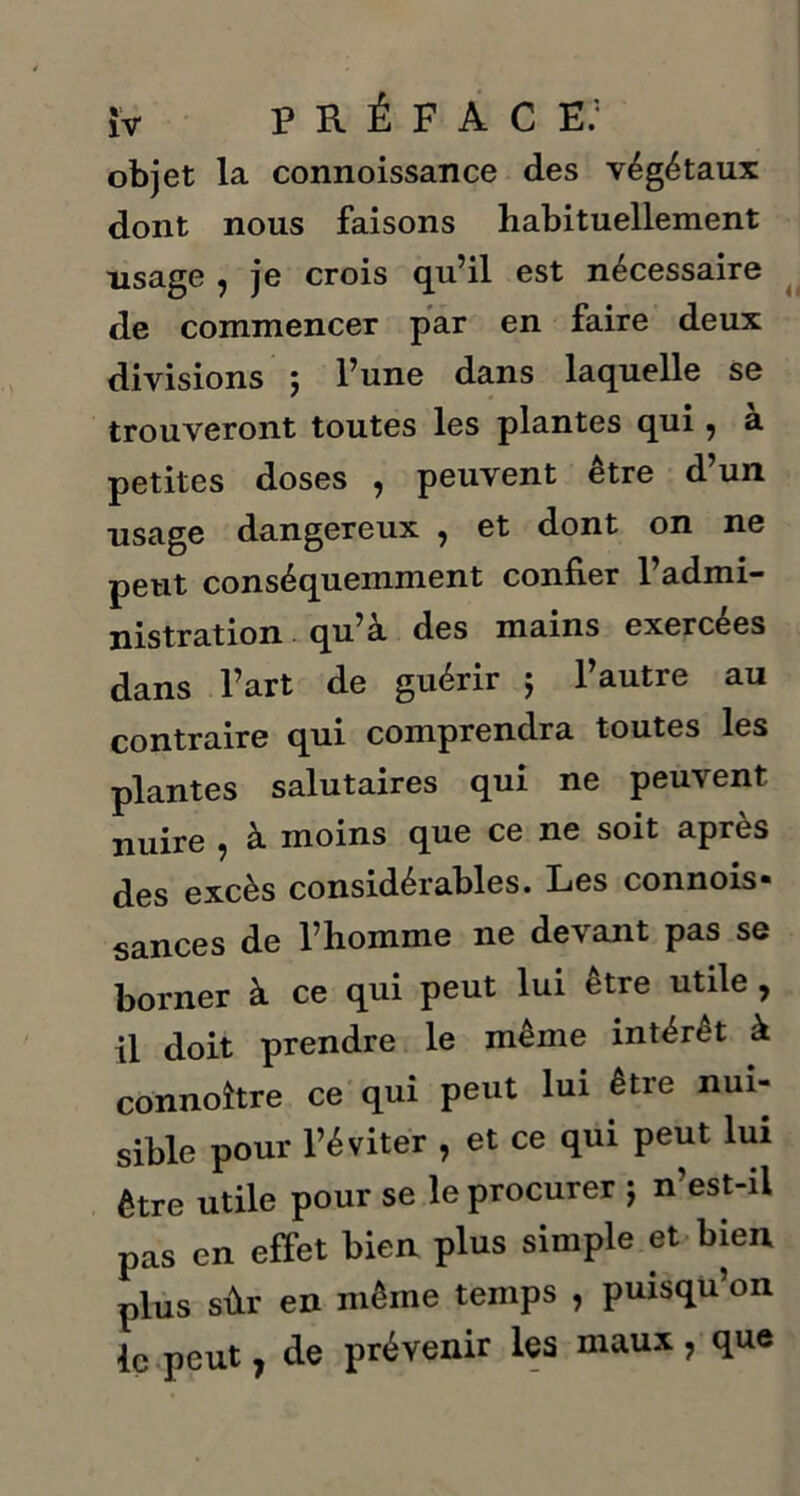objet la connoissance des végétaux dont nous faisons habituellement lisage , je crois qu’il est nécessaire de commencer par en faire deux divisions j l’une dans laquelle se trouveront toutes les plantes qui, a petites doses , peuvent être d’un usage dangereux , et dont on ne peut conséquemment confier l’admi- nistration qu’a des mains exercees dans l’art de guérir ; l’autre au contraire qui comprendra toutes les plantes salutaires qui ne peuvent nuire , à moins que ce ne soit après des excès considérables. Les connois» sances de l’homme ne devant pas se borner à ce qui peut lui être utile , il doit prendre le même intérêt à connoître ce qui peut lui être nui- sible pour l’éviter , et ce qui peut lui être utile pour se le procurer ; n’est-il pas en effet bien plus simple et bien plus sûr en même temps , puisqu’on le peut, de prévenir les maux, que