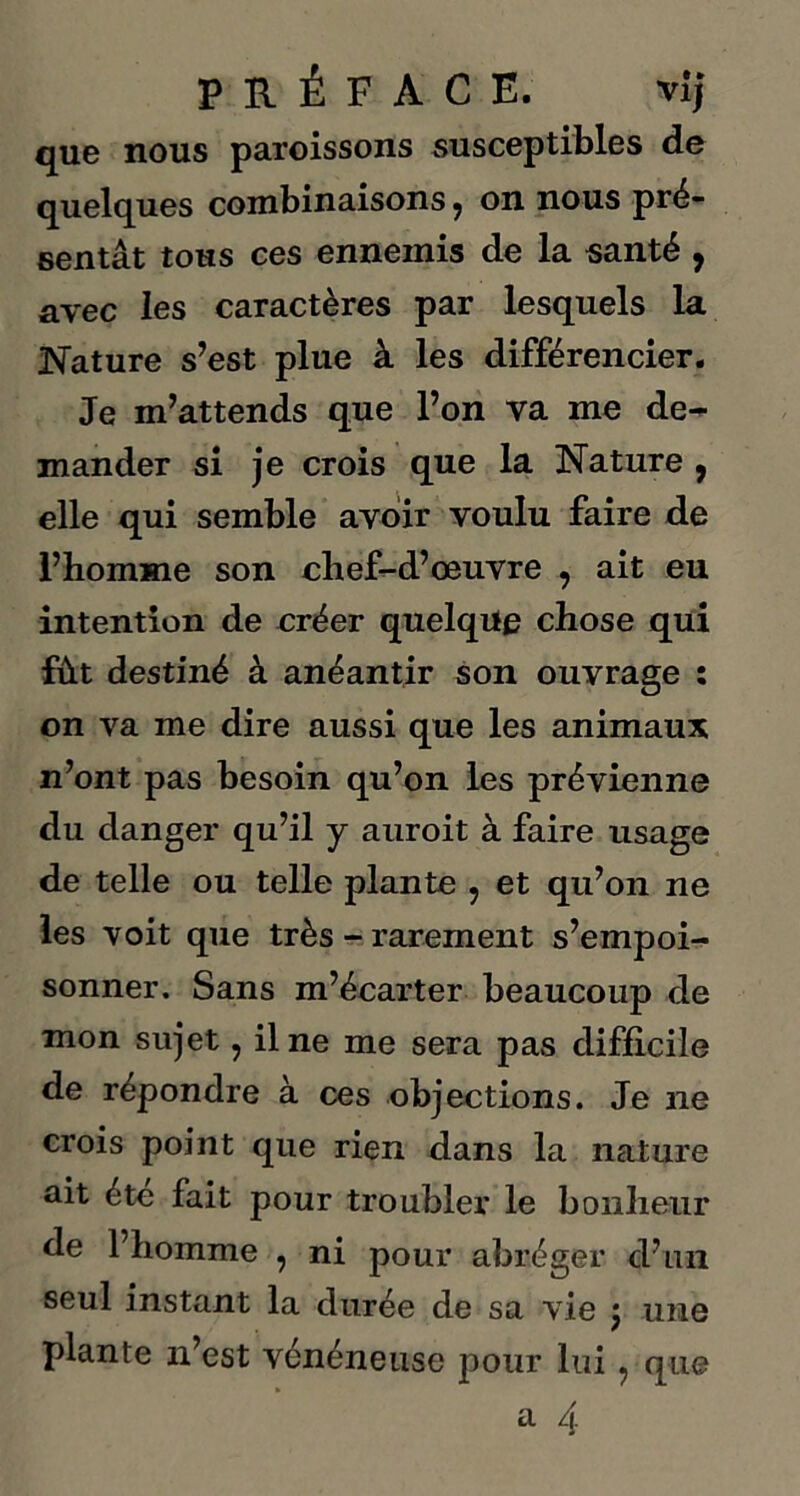 que nous paroissons susceptibles de quelques combinaisons 7 on nous pré- sentât tous ces ennemis de la santé , avec les caractères par lesquels la Nature s’est plue à les différencier. Je m’attends que l’on va me de^ mander si je crois que la Nature , elle qui semble avoir voulu faire de l’homme son chef-d’œuvre , ait eu intention de créer quelque chose qui fût destiné à anéantir son ouvrage : on va me dire aussi que les animaux n’ont pas besoin qu’on les prévienne du danger qu’il y auroit à faire usage de telle ou telle plante ? et qu’on ne les voit que très - rarement s’empoi- sonner. Sans m’écarter beaucoup de mon sujet, il ne me sera pas difficile de répondre à ces objections. Je ne crois point que rien dans la nature ait été fait pour troubler le bonheur de l’homme , ni pour abréger d’un seul instant la durée de sa vie j une plante n’est vénéneuse pour lui ? que