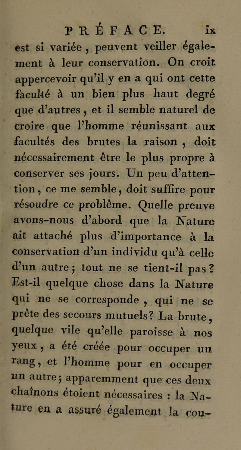 est si variée , peuvent veiller égale- ment à leur conservation. On croit appercevoir qu’il y en a qui ont cette faculté à un bien plus haut degré que d’autres, et il semble naturel de croire que l’homme réunissant aux facultés des brutes la raison , doit nécessairement être le plus propre à conserver ses jours. Un peu d’atten- tion , ce me semble, doit suffire pour résoudre ce problème. Quelle preuve avons-nous d’abord que la Nature ait attaché plus d’importance à la conservation d’un individu qu’à celle d’un autre ; tout ne se tient-il pas ? Est-il quelque chose dans la Nature qui ne se corresponde , qui ne se prête des secours mutuels? La brute, quelque vile qu’elle paroisse à nos yeux , a été créée pour occuper un rang, et l’homme pour en occuper un autre ; apparemment que ces deux chaînons étoient nécessaires : la Na- ture en a assuré également la cou-