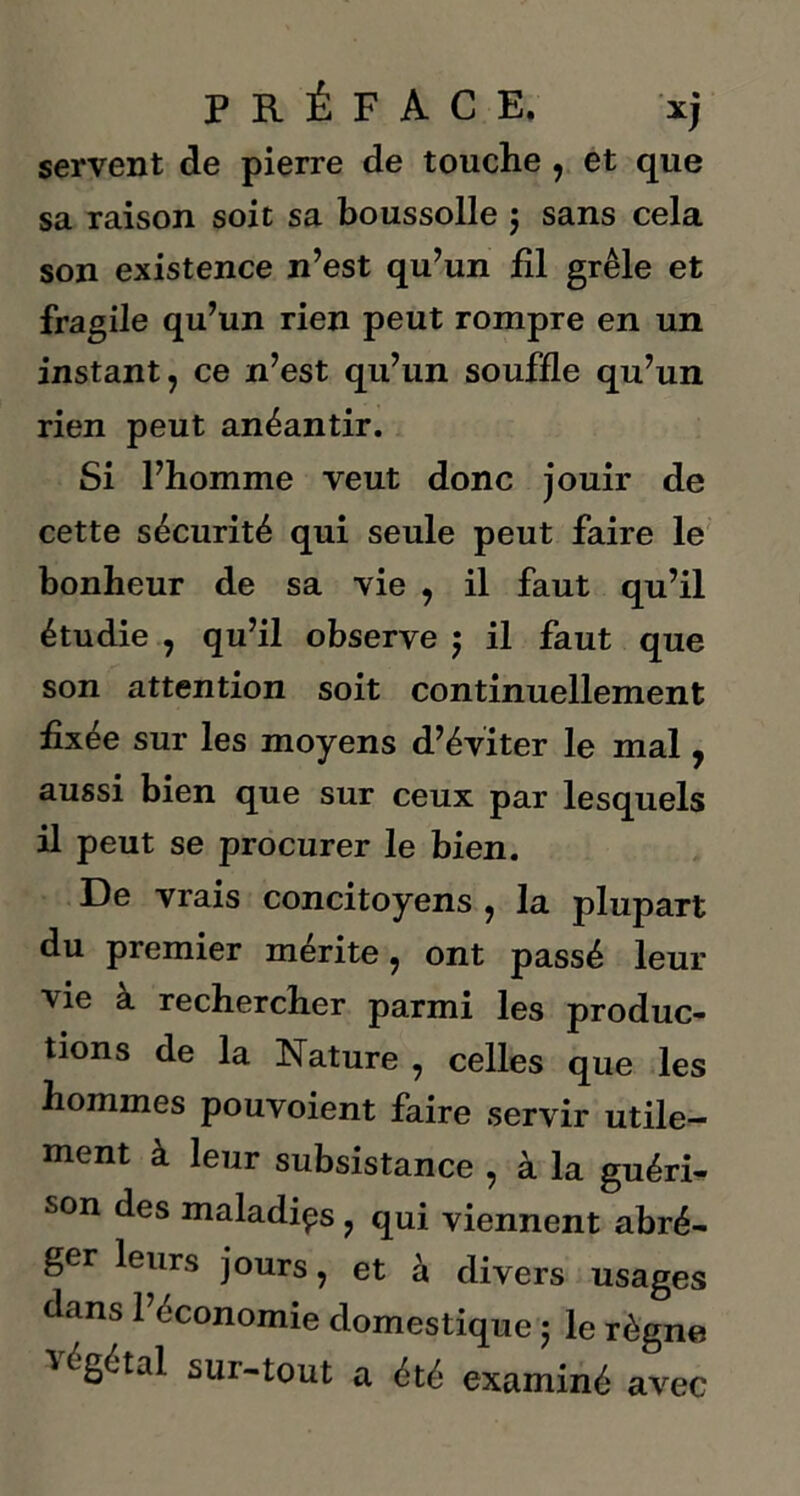 servent de pierre de touche , et que sa raison soit sa boussolle $ sans cela son existence n’est qu’un £1 grêle et fragile qu’un rien peut rompre en un instant, ce n’est qu’un souffle qu’un rien peut anéantir. Si l’homme veut donc jouir de cette sécurité qui seule peut faire le bonheur de sa vie , il faut qu’il étudie , qu’il observe ; il faut que son attention soit continuellement fixée sur les moyens d’éviter le mal, aussi bien que sur ceux par lesquels il peut se procurer le bien. De vrais concitoyens , la plupart du premier mérité, ont passé leur vie à rechercher parmi les produc- tions de la Nature , celles que les hommes pouvoient faire servir utile- ment à leur subsistance , à la guéri- son des maladies, qui viennent abré- ger leurs jours, et à divers usages dans l’économie domestique 5 le règne 'végétal sur-tout a été examiné avec