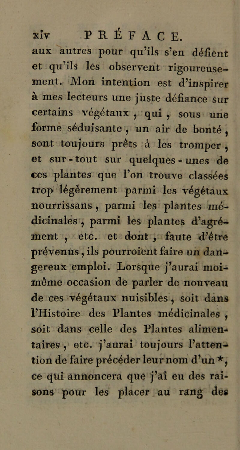 aux autres pour qu’ils s’en défient et qu’ils les observent rigoureuse- ment. Mon intention est d’inspirer à mes lecteurs une juste défiance sur certains végétaux , qui , sous une forme séduisante , un air de bonté , sont toujours prêts à les tromper , et sur - tout sur quelques - unes de ces plantes que l’on trouve classées trop légèrement parmi les végétaux nourrissans , parmi les plantes mé- dicinales , parmi les plantes d’agré- ment , etc. et dont , faute d’être prévenus, ils pourroient faire un dan- gereux emploi. Lorsque j’aurai moi- même occasion de parler de nouveau de ces végétaux nuisibles, soit dans l’Histoire des Plantes médicinales , soit dans celle des Plantes alimen- taires , etc. j’aurai toujours l’atten- tion de faire précéder leur nom d’un *, ce qui annoncera que j’ai eu des rai- sons pour les placer au rang des