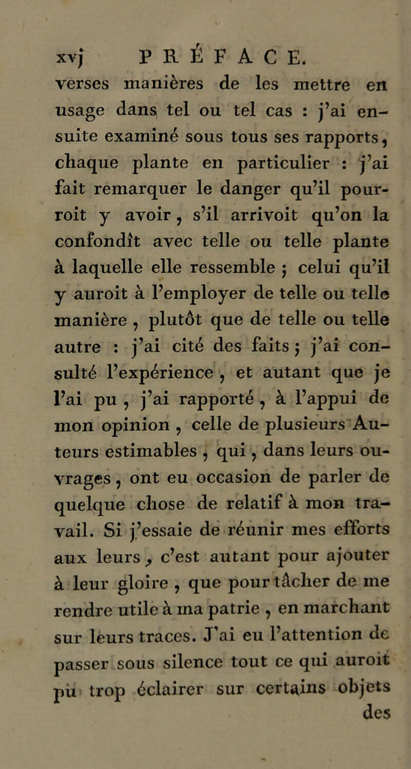 verses manières de les mettre en usage dans tel ou tel cas : j’ai en- suite examiné sous tous ses rapports, chaque plante en particulier : j’ai fait remarquer le danger qu’il pour- roit y avoir, s’il arrivoit qu’on la confondît avec telle ou telle plante à laquelle elle ressemble j celui qu’il y auroit à l’employer de telle ou telle manière , plutôt que de telle ou telle autre : j’ai cité des faits j j’ai con- sulté l’expérience , et autant que je l’ai pu , j’ai rapporté , à l’appui de mon opinion , celle de plusieurs Au- teurs estimables , qui, dans leurs ou- vrages , ont eu occasion de parler de quelque chose de relatif à mon tra- vail. Si j’essaie de réunir mes efforts aux leursc’est autant pour ajouter à leur gloire , que pour tâcher de me rendre utile à ma patrie , en marchant sur leurs traces. J’ai eu l’attention de passer sous silence tout ce qui auroit pii trop éclairer sur certains objets des