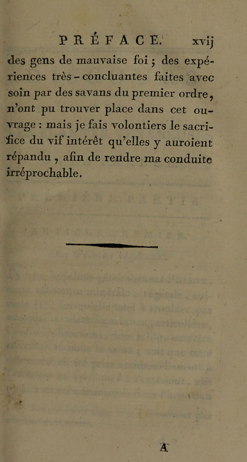 des gens de mauvaise foi $ des expé- riences très - concluantes faites avec soin par des savans du premier ordre, n’ont pu trouver place dans cet ou- vrage : mais je fais volontiers le sacri- fice du vif intérêt qu’elles y auroient répandu , afin de rendre ma conduite irréprochable.