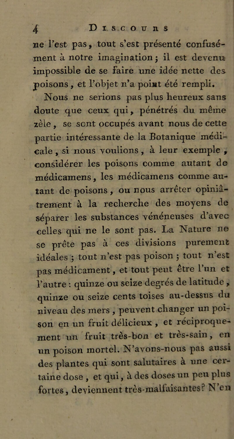 ne Test pas» tout s’est présenté confusé- ment à notre imagination ; il est devenu impossible de se faire une idée nette des poisons , et l’objet n’a point été rempli. Nous ne serions pas plus heureux sans doute que ceux qui » pénétrés du même zèle , se sent occupés avant nous de cette partie intéressante de la Botanique médi- cale , si nous voulions, à leur exemple , considérer les poisons comme autant de médicamens, les médicamens comme au- tant de poisons, ou nous arrêter opiniâ- trement à la recherche des moyens de séparer les substances vénéneuses d’avec celles qui ne le sont pas. La Nature ne se prête pas à ces divisions purement idéales ; tout n’est pas poison ; tout n’est pas médicament, et tout peut être l’un et l’autre : quinze ou seize degrés de latitude , quinze ou seize cents toises au-dessus du niveau des mers , peuvent changer un poi- son en un fruit délicieux , et réciproque- ment un fruit très-bon et tres-sain, en un poison mortel. N’avons-nous pas aussi des plantes qui sont salutaires à une cer- taine dose , et qui, à des doses un peu plus fortes, deviennent très-mallaisantes? N en