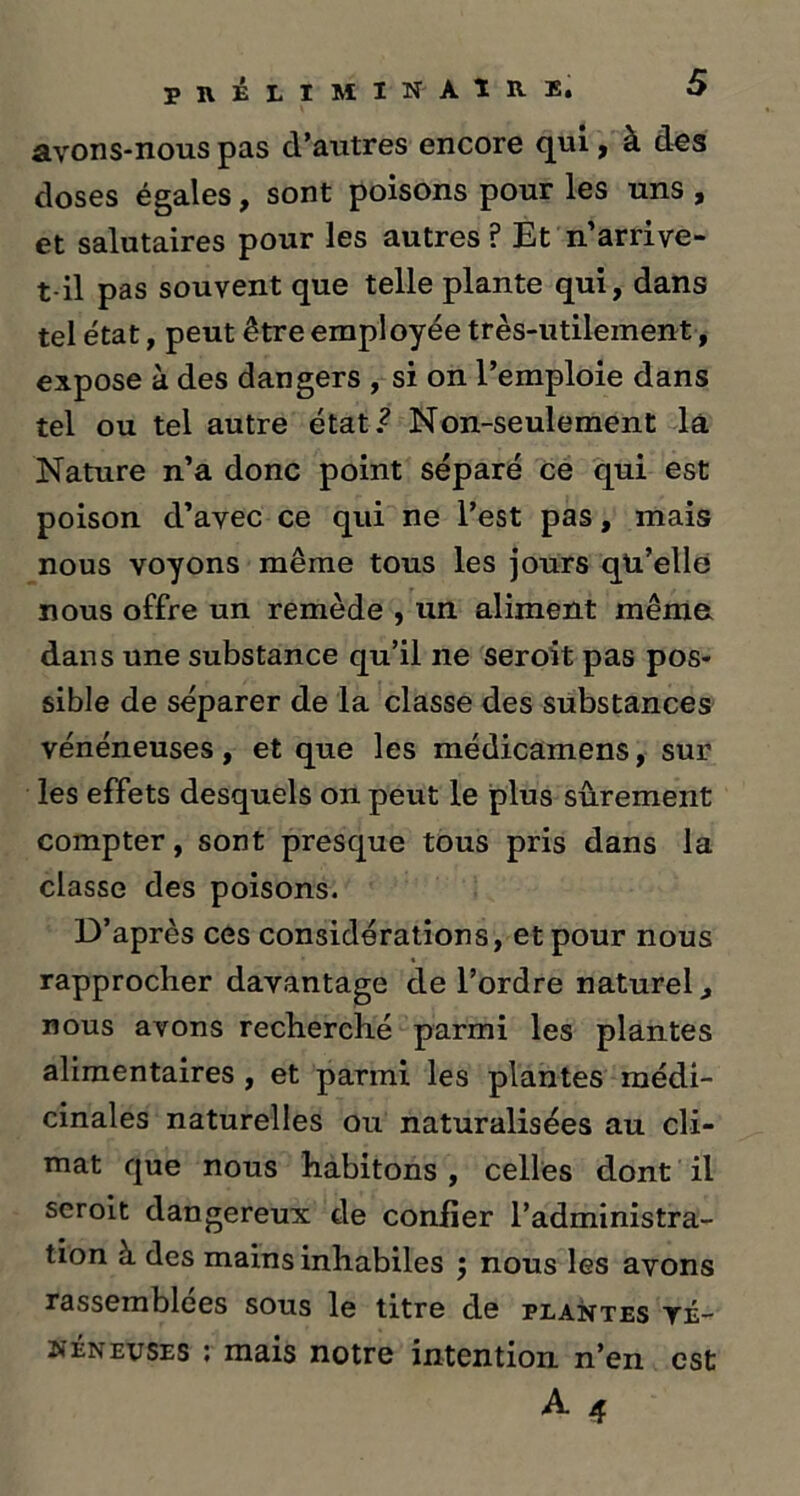 PRÉLIMINAIRE. avons-nous pas d’autres encore qui, à des doses égales, sont poisons pour les uns , et salutaires pour les autres P Et n’arrive- t-il pas souvent que telle plante qui, dans tel état, peut être employée très-utilement, expose à des dangers , si on l’emploie dans tel ou tel autre état.? Non-seulement la Nature n’a donc point séparé ce qui est poison d’avec ce qui ne l’est pas, mais nous voyons même tous les jours qu’elle nous offre un remède , un aliment même dans une substance qu’il ne seroit pas pos- sible de séparer de la classe des substances vénéneuses, et que les médicamens, sur les effets desquels on peut le plus sûrement compter, sont presque tous pris dans la classe des poisons. D’après ces considérations, et pour nous rapprocher davantage de l’ordre naturel, nous avons recherché parmi les plantes alimentaires , et parmi les plantes médi- cinales naturelles ou naturalisées au cli- mat que nous habitons , celles dont il seroit dangereux de confier l’administra- tion à des mains inhabiles ; nous les avons rassemblées sous le titre de plantes yé- neneitses ; mais notre intention n’en est