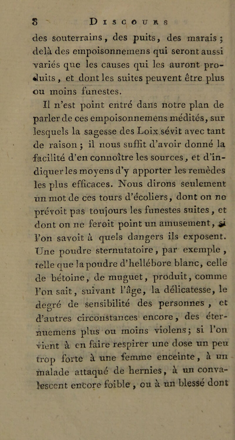 des souterrains, des puits, des marais; delà des empoisonnernens qui seront aussi ■variés que les causes qui les auront pro- duits , et dont les suites peuvent être plus ou moins funestes. Il n’est point entré dans notre plan de parler de ces empoisonnernens médités, sur lesquels la sagesse des Loix sévit avec tant de raison ; il nous suffit d’avoir donné la facilité d’en connoître les sources, et d’in- diquer les moyens d’y apporter les remèdes les plus efficaces. Nous dirons seulement un mot de ces tours d’écoliers, dont on ne prévoit pas toujours les funestes suites , et dont on ne feroit point un amusement, l’on savoit à quels dangers ils exposent. Une poudre sternutatoire, par exemple , telle que lapoudre d’hellébore blanc, celle de bétoine, de muguet, produit, comme l’on sait, suivant l’âge, la délicatesse, le degré de sensibilité des personnes , et d’autres circonstances encore, des éter- nuemens plus ou moins violens; si l’on Vient à en faire respirer une dose un peu trop forte à une femme enceinte, à un malade attaqué de hernies, à un conva- lescent entore foible , ou à un blessé dont