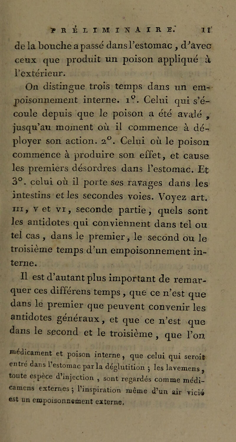 de la bouche a passé dans l’estomac , d^avec ceux que produit un poison appliqué à l’extérieur. On distingue trois temps dans un em- poisonnement interne. i°. Celui qui s’é- coule depuis que le poison a été avalé , jusqu’au moment où il commence à dé- ployer son action. 2.0. Celui où le poison commence à produire son effet, et cause les premiers désordres dans l’estomac. Et 3°. celui où il porte ses ravages dans les intestins et les secondes voies. Voyez art. in, v et vi, seconde partie, quels sont les antidotes qui conviennent dans tel ou tel cas , dans le premier, le second ou le troisième temps d’un empoisonnement in- terne. Il est d’autant plus important de remar- quer ces différens temps , que ce n’est que dans le premier que peuvent convenir les antidotes généraux, et que ce n’est que dans le second et le troisième , que l’on médicament et poison interne, que celui qui seroit entre dans l’estomac par la déglutition -, les lavemens, toute espèce d’injection , sont regardés comme médi- camens externes 5 l’inspiration même d’un air vicié est un empoisonnement externe.