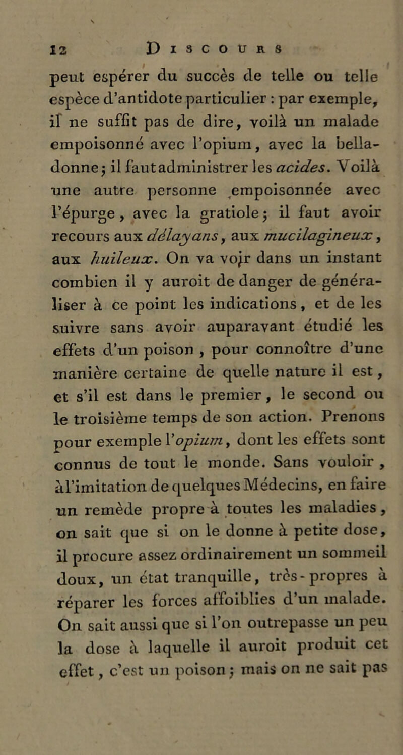 peut espérer du succès de telle ou telle espèce d’antidote particulier : par exemple, il ne suffit pas de dire, voilà un malade empoisonné avec l’opium, avec la bella- donnej il fautadministrer les acides. Voilà une autre personne empoisonnée avec l’épurge, avec la gratiole; il faut avoir recours aux délayans, aux mucilagineux, aux huileux. On va vojr dans un instant combien il y auroit de danger de généra- liser à ce point les indications, et de les suivre sans avoir auparavant étudié les effets d’un poison , pour connoître d’une manière certaine de quelle nature il est, et s’il est dans le premier, le second ou le troisième temps de son action. Prenons pour exemple Y opium, dont les effets sont connus de tout le monde. Sans vouloir , àl’imitation de quelques Médecins, en faire un remède propre à toutes les maladies, on sait que si on le donne à petite dose, il procure assez ordinairement un sommeil doux, un état tranquille, très-propres à réparer les forces affaiblies d’un malade. On sait aussi que si l’on outrepasse un peu la dose à laquelle il auroit produit cet effet, c’est un poison j mais on ne sait pas