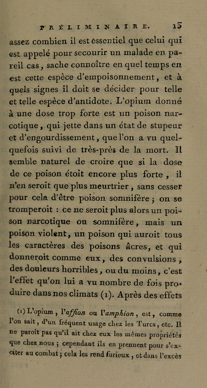 assez combien il est essentiel que celui qui est appelé pour secourir un malade en pa- reil cas, saclie connoître en quel temps en est cette espèce d’empoisonnement, et à quels signes il doit se décider pour telle et telle espèce d’antidote. L’opium donné à une dose trop forte est un poison nar- cotique , qui jette dans un état de stupeur et d’engourdissement, que l’on a vu quel- quefois suivi de très-près de la mort. Il semble naturel de croire que si la dose de ce poison étoit encore plus forte , il n’en seroit que plus meurtrier , sans cesser pour cela d’être poison somnifère j on se tromperoit : ce ne seroit plus alors un poi- son narcotique ou somnifère, mais un poison violent, un poison qui auroit tous les caractères des poisons âcres, et qui donneroit comme eux, des convulsions , des douleurs horribles, ou du moins, c’est 1 effet qu on lui a vu nombre de fois pro« duire dans nos climats (1). Après des effets (i)L opium, Vaffion ou Vampkion, est, comme l’on sait, d’un fréquent usage chez les Turcs, etc. Il ne paroit pas qu’il ait chez eux les mêmes propriétés que chez nous ; cependant ils en prennent pour s’ex- citer au combat j cela les rend furieux , etdans l’excès