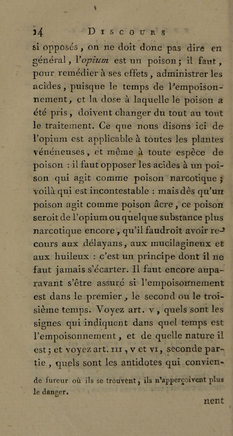 34 Discou ns si opposés y on ne doit donc pas dire en général, Y opium est un poison; il faut, pour remédier à ses effets , administrer les acides, puisque le temps de l'empoison- nement, et la dose à laquelle le poison a été pris , doivent changer du tout au tout le traitement. Ce que nous disons ici de l’opium est applicable à toutes les plantes vénéneuses, et môme à toute espèce de poison : il faut opposer les acides à un poi- son qui agit comme poison narcotique ; voilà qui est incontestable : mais dès qu’un poison agit comme poison âcre, ce poison seroit de l’opium ou quelque substance plus narcotique encore , qu’il faudroit avoir reJ cours aux délayans, aux inucilagineux et aux huileux : c’est un principe dont il ne faut jamais s’écarter. Il faut encore aupa- ravant s’être assuré si l’empoisonnement est dans le premier, le second ou le troi- sième temps. Voyez art. v, quels sont les signes qui indiquent dans quel temps est l’empoisonnement, et de quelle nature il est ; et voyez art. m , v et vi, seconde par- tie , quels sont les antidotes qui convien- de fureur où ils se trouvent, ils n’appercoivent plus le danger. nent