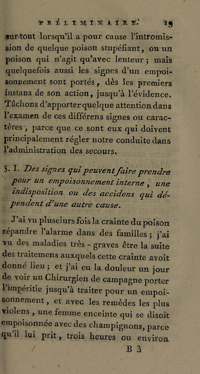 9 r i. l i m ï sr à i r ni a j «ur-tout lorsqu’il a pour cause l’intromis- sion de quelque poison stupéfiant, ou un poison qui n’agit qu’avec lenteur ; mais quelquefois aussi les signes d’un empoi- sonnement sont portés , dès les premiers instans de son action, jusqu’à l’évidence. Tâchons d’apporter quelque attention dans l’examen de ces différons signes ou carac- tères , parce que ce sont eux qui doivent principalement régler notre conduite dans l’administration des secours» S. I. Des signes qui peuventfaire prendre pour un empoisonnement interne , une indisposition ou des accidens qui dé- pendent d’une autre cause. J’ai vu pluseiurs fois la crainte du poison répandre l’alarme dans des familles j j’ai vu des maladies très - graves être la suite des traitemens auxquels cette crainte avoit donne lieu -, et j’ai eu la douleur un jour de voir un Chirurgien de campagne porter l’iinpéritie jusqu’à traiter pour un empoi- sonnement , et avec les remèdes les plus violens , une femme enceinte qui se disoit empoisonnée avec des champignons, parce qu il lui prit, trois heures ou environ / B 3