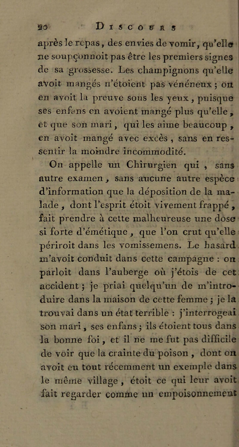 après le repas, des envies de vomir, qu’elle ne soupçonnoit pas être les premiers signes de sa grossesse. Les champignons qu’elle avoit mangés n’étoient pas vénéneux ; on en avoit la preuve sous les yeux, puisque ses en fa ns en avoient mangé plus qu’elle, et que son mari, qui les aime beaucoup , en avoit mangé avec excès , sans en res- sentir la moindre incommodité. On appelle un Chirurgien qui , sans autre examen , sans aucune autre espèce d’information que la déposition de la ma- lade , dont l’esprit étoit vivement frappé , fait prendre à cette malheureuse une dose si forte d’émétique , que l’on crut qu’elle périroit dans les vomissemens. Le hasard m’avoit conduit dans cette campagne : on parloit dans l’auberge oi'i j’étois de cet accident ; je priai quelqu’un de m’intro- duire dans la maison de cette femme j je la trouvai dans un état terrible : j’interrogeai son mari, ses enfans $ ils étoient tous dans la bonne foi, et il ne me fut pas difficile de voir que la crainte du poison , dont on avoit eu tout récemment un exemple dans le même village , étoit ce qui leur avoit fait regarder comme un empoisonnement