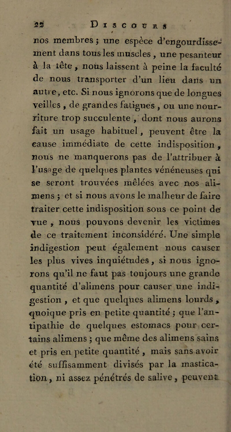 £s Discours nos membres j une espèce d’engourdisse- ment dans tous les muscles , une pesanteur à la tête , nous laissent à peine la faculté de nous transporter d’un lieu dans un autre, etc. Si nous ignorons que de longues veilles , de grandes fatigues , ou une nour- riture trop succulente , dont nous aurons fait un usage habituel, peuvent être la cause immédiate de cette indisposition , nous ne manquerons pas de l’attribuer à l’usage de quelques plantes vénéneuses qui se seront trouvées mêlées avec nos ali- mens $ et si nous avons le malheur de faire traiter cette indisposition sous ce point de' vue , nous pouvons devenir les victimes de ce traitement inconsidéré. Une simple indigestion peut également nous causer les plus vives inquiétudes, si nous igno- rons qu’il ne faut pas toujours une grande quantité d’alimens pour causer une indi- gestion , et que quelques alimens lourds , quoique pris en petite quantité ; que l’an- tipathie de quelques estomacs pour cer- tains alimens ; que même des alimens sains et pris en petite quantité , mais sans avoir été suffisamment divisés par la mastica- tion, ni assez pénétrés de salive, peuvent