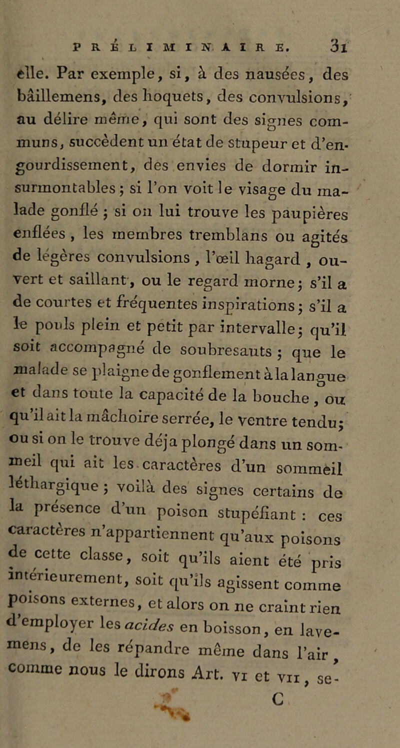elle. Par exemple, si, à des nausées, des bâillemens, des hoquets, des convulsions, au délire même, qui sont des signes com- muns, succèdent un état de stupeur et d’en- gourdissement, des envies de dormir in- surmontables ; si l’on voit le visage du ma- lade gonflé ; si on lui trouve les paupières enflées , les membres tremblans ou agités de légères convulsions , l’œil hagard , ou- vert et saillant , ou le regard morne ; s’il a de courtes et fréquentes inspirations; s’il a le poids plein et petit par intervalle5 qu’il soit accompagné de soubresauts ; que le malade se plaigne de gonflement àla langue et dans toute la capacité de la bouche , ou qu’il ait la mâchoire serrée, le ventre tendu; ou si on le trouve déjà plongé dans un som- meil qui ait les caractères d’un sommeil léthargique ; voilà des signes certains de la présence d’un poison stupéfiant : ces caractères n’appartiennent qu’aux poisons de cette classe, soit qu’ils aient été pris intérieurement, soit qu’ils agissent comme poisons externes, et alors on ne craint rien d’employer les acides en boisson, en lave- mens, de les répandre même dans l’air, comme nous le dirons Art. vi et vii , se- C