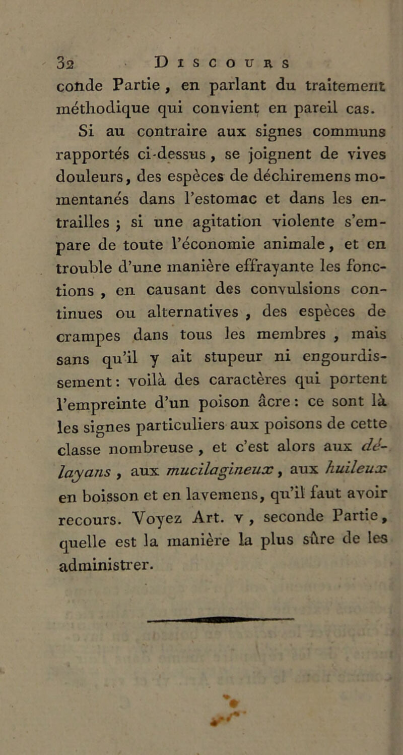 conde Partie , en parlant du traitement méthodique qui convient en pareil cas. Si au contraire aux signes communs rapportés ci-dessus , se joignent de vives douleurs, des espèces de déchiremens mo- mentanés dans Testomac et dans les en- trailles j si une agitation violente s’em- pare de toute l’économie animale, et en trouble d’une manière effrayante les fonc- tions , en causant des convulsions con- tinues ou alternatives , des espèces de crampes dans tous les membres , mais sans qu’il y ait stupeur ni engourdis- sement: voilà des caractères qui portent l’empreinte d’un poison âcre : ce sont là les signes particuliers aux poisons de cette classe nombreuse , et c’est alors aux dé- layans , aux mucilagineux, aux huileux en boisson et en lavemens, qu’il faut avoir recours. Voyez Art. v , seconde Partie, quelle est la manière la plus sûre de les administrer.