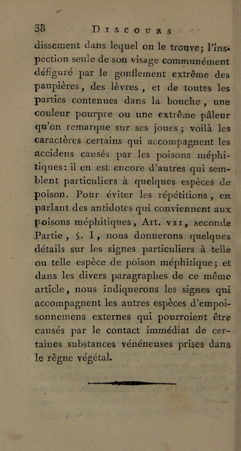 dissement dans lequel on le trouve; l’ins- pection seule de son visage communément défiguré par le gonflement extrême des paupières, des lèvres , et de toutes les parties contenues dans la bouche , une couleur pourpre ou une extrême pâleur qu’on remarque sur ses joues ; voilà les caractères certains qui accompagnent les accidens causés par les poisons méphi- tiques: il en est encore d’autres qui sem- blent particuliers à quelques espèces de poison. Pour éviter les répétitions , en parlant des antidotes qui conviennent aux poisons méphitiques. Art. vii, seconde Partie , §. I , nous donnerons quelques détails sur les signes particuliers à telle ou telle espèce de poison méphitique; et dans les divers paragraphes de ce même article, nous indiquerons les signes qui accompagnent les autres espèces d’empoi- sonnemens externes qui pourroient être causés par le contact immédiat de cer- taines substances vénéneuses prises dans le règne végétal.
