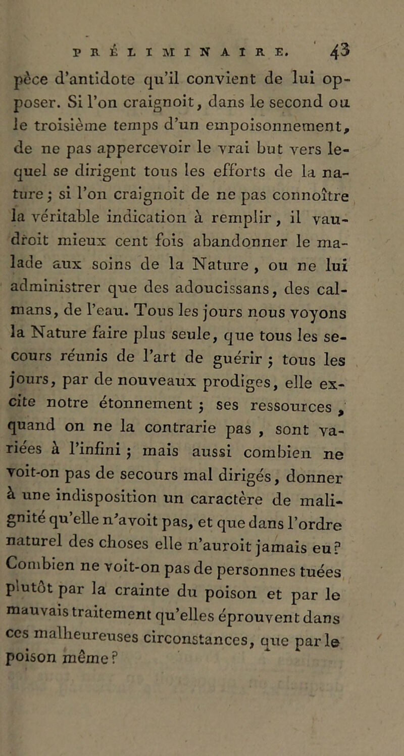 pèce d’antidote qu’il convient de lui op- poser. Si l’on craignoit, dans le second ou. le troisième temps d’un empoisonnement, de ne pas appercevoir le vrai but vers le- quel se dirigent tous les efforts de la na- ture ; si l’on craignoit de ne pas connoître la véritable indication à remplir, il vau- droit mieux cent fois abandonner le ma- lade aux soins de la Nature , ou ne lui administrer que des adoucissans, des caï- mans, de l’eau. Tous les jours nous voyons la Nature faire plus seule, que tous les se- cours réunis de l’art de guérir ; tous les jours, par de nouveaux prodiges, elle ex- cite notre étonnement ; ses ressources , quand on ne la contrarie pas , sont va- riées à l’infini ; mais aussi combien ne voit-on pas de secours mal dirigés, donner à une indisposition un caractère de mali- gnité qu elle n'avoit pas, et que dans l’ordre naturel des choses elle n’auroit jamais eu? Combien ne voit-on pas de personnes tuées plutôt par la crainte du poison et par le mauvais traitement qu’elles éprouvent dans ces malheureuses circonstances, que parle poison même ?