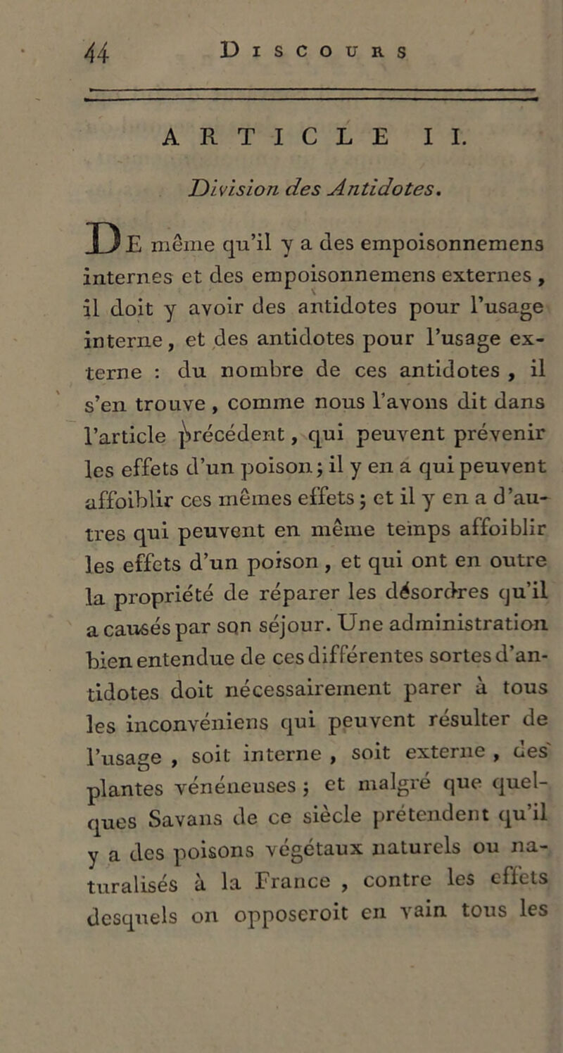 ARTICLE IL Division des Antidotes. D E même qu’il y a des empoisonnemens internes et des empoisonnemens externes , il doit y avoir des antidotes pour l’usage interne, et des antidotes pour l’usage ex- terne : du nombre de ces antidotes , il s’en trouve , comme nous l’avons dit dans l’article précédent, qui peuvent prévenir les effets d’un poison j il y en a qui peuvent affoiblir ces mêmes effets ; et il y en a d’au- tres qui peuvent en même temps affoiblir les effets d’un poison , et qui ont en outre la propriété de réparer les désordres qu’il a causés par son séjour. Une administration bien entendue de ces différentes sortes d’an- tidotes doit nécessairement parer à tous les inconvéniens qui peuvent résulter de l’usage , soit interne , soit externe , aes plantes vénéneuses ; et malgré que quel- ques Savans de ce siècle prétendent qu’il y a des poisons végétaux naturels ou na- turalisés à la France , contre les effets desquels on opposeroit en vain tous les