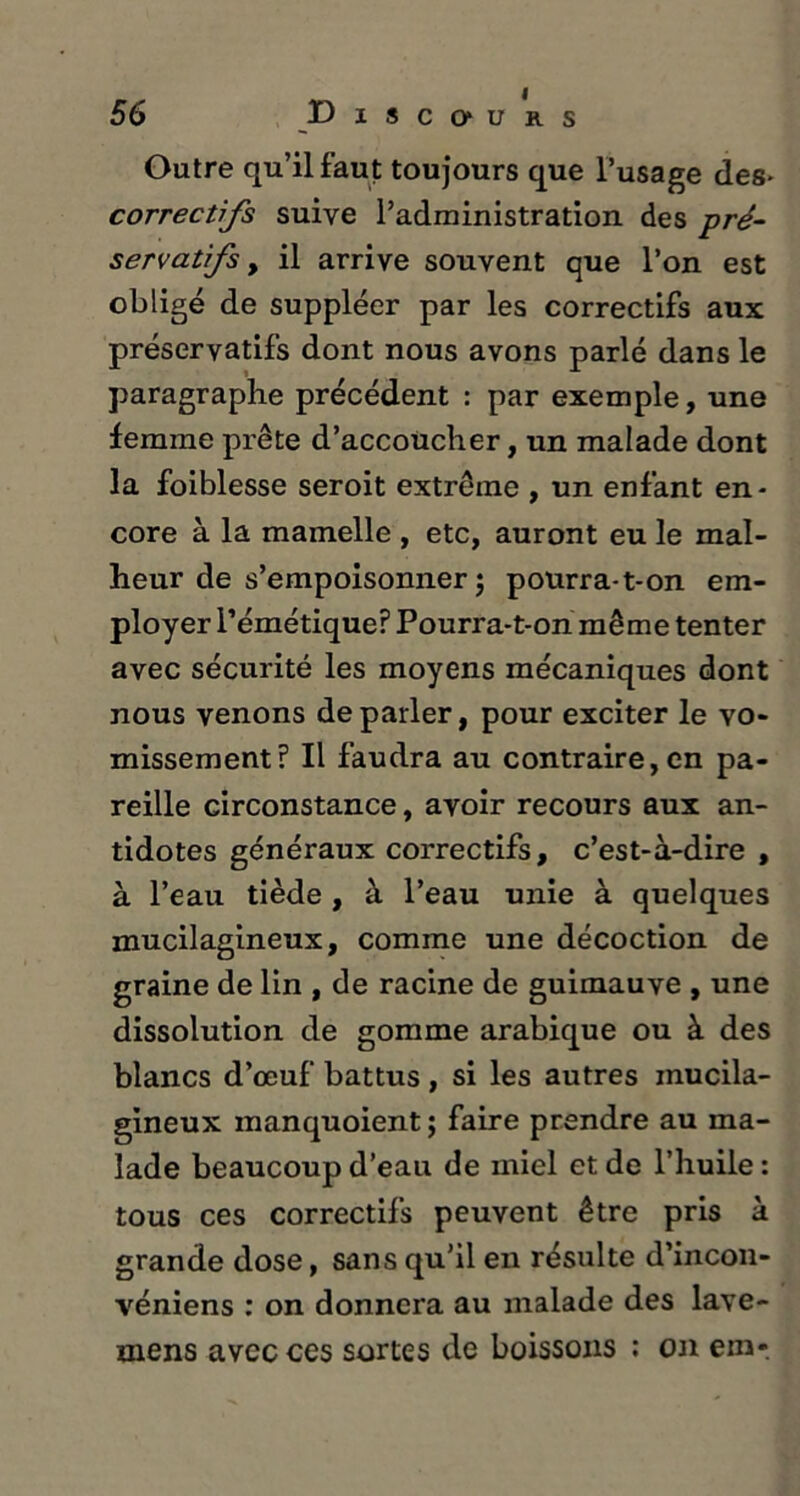 Outre qu’il faut toujours que l’usage des* correctifs suive l’administration des pré- servatifs , il arrive souvent que l’on est obligé de suppléer par les correctifs aux préservatifs dont nous avons parlé dans le paragraphe précédent : par exemple, une femme prête d’accoucher, un malade dont la foiblesse seroit extrême , un enfant en- core à la mamelle , etc, auront eu le mal- heur de s’empoisonner ; pourra-t-on em- ployer l’émétique? Pourra-t-on même tenter avec sécurité les moyens mécaniques dont nous venons de parler, pour exciter le vo- missement? Il faudra au contraire,en pa- reille circonstance, avoir recours aux an- tidotes généraux correctifs, c’est-à-dire , à l’eau tiède, à l’eau unie à quelques mucilagineux, comme une décoction de graine de lin , de racine de guimauve , une dissolution de gomme arabique ou à des blancs d’œuf battus , si les autres mucila- gineux manquoient ; faire prendre au ma- lade beaucoup d’eau de miel et de l’huile: tous ces correctifs peuvent être pris à grande dose, sans qu’il en résulte d’incon- véniens : on donnera au malade des lave- niens avec ces sortes de boissons : on em-