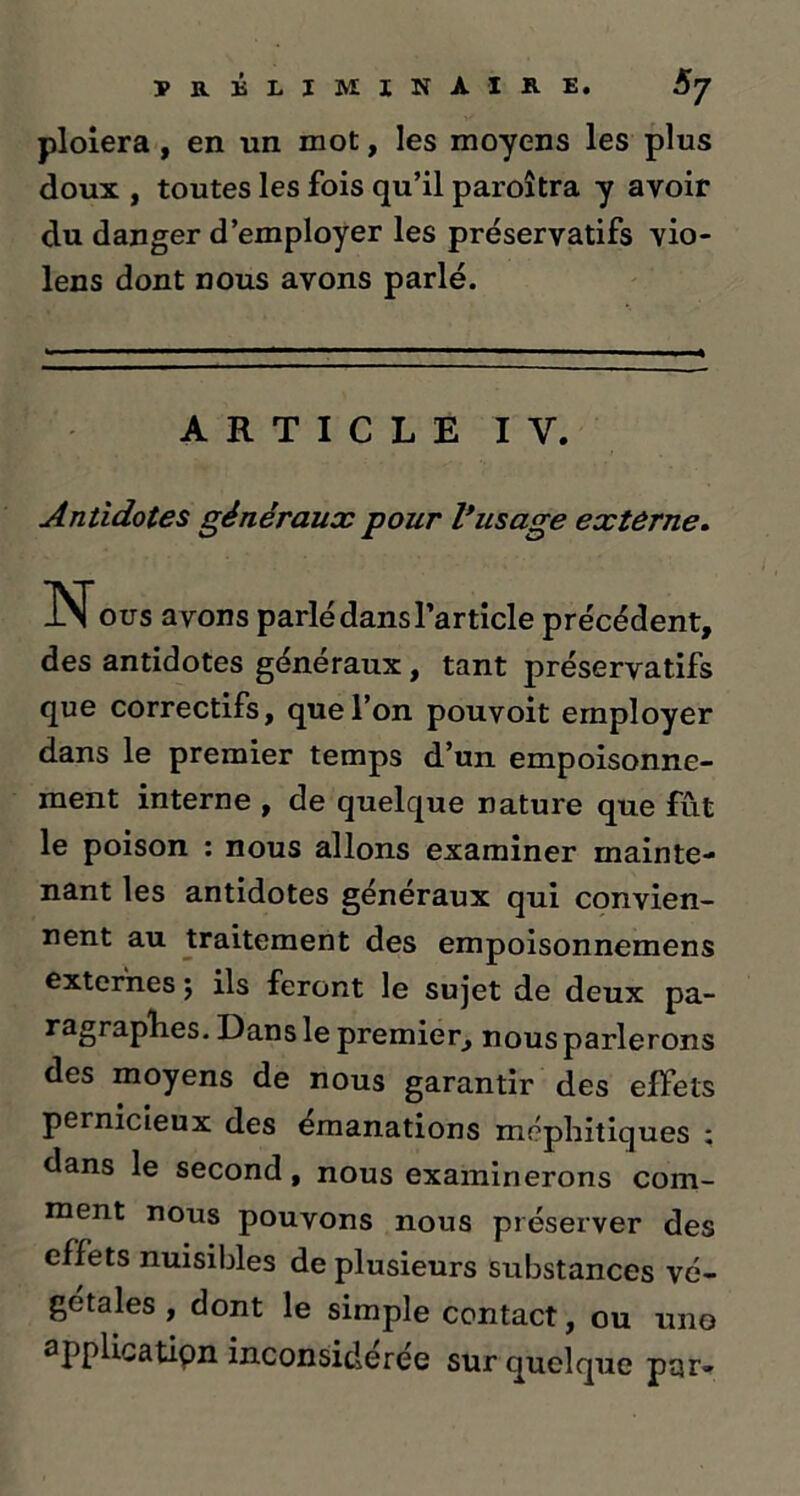 ploiera , en un mot, les moyens les plus doux , toutes les fois qu’il paroîtra y avoir du danger d’employer les préservatifs vio- lens dont nous avons parlé. ARTICLE I Y. Antidotes généraux pour l*usage externe. N ous avons parlé dans l’article précédent, des antidotes généraux, tant préservatifs que correctifs, que l’on pouvoit employer dans le premier temps d’un empoisonne- ment interne , de quelque nature que fût le poison : nous allons examiner mainte- nant les antidotes généraux qui convien- nent au traitement des empoisonnemens externes 5 ils feront le sujet de deux pa- ragraphes. Dans le premier, nous parlerons des moyens de nous garantir des effets pernicieux des émanations méphitiques ; dans le second, nous examinerons com- ment nous pouvons nous préserver des effets nuisibles de plusieurs substances vé- gétales , dont le simple contact, ou une application inconsidérée sur quelque par-