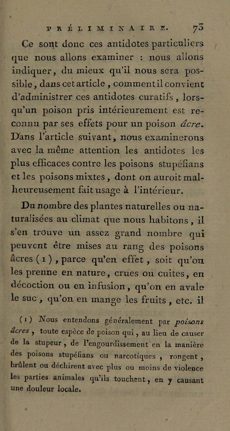 Ce sont donc ces antidotes particuliers que nous allons examiner : nous allons indiquer, du mieux qu’il nous sera pos- sible, dans cet article , commentil convient d’administrer ces antidotes curatifs, lors- qu’un poison pris intérieurement est re- connu par ses effets pour un poison acre. Dans l’article suivant, nous examinerons avec la même attention les antidotes les plus efficaces contre les poisons stupénans et les poisons mixtes , dont on auroit mal- heureusement fait usage à l’intérieur. Du nombre des plantes naturelles ou na- turalisées au climat que nous habitons, il s’en trouve un assez grand nombre qui peuvent être mises au rang des poisons âcres ( 1 ) , parce qu’en effet , soit qu’on les prenne en nature, crues ou cuites, en décoction ou en infusion, qu’on en avale le suc , qu’on en mange les fruits , etc. il ( 1 ) Nous entendons generalement par poisons âcres , toute espece de poison qui, au lieu de causer de la stupeur , de l’engourdissement en la manière des poisons stupélîans ou narcotiques , rongent , brûlent ou decliirent avec plus ou moins de violence les parties animales qu’ils touchant, en y causant une douleur locale.