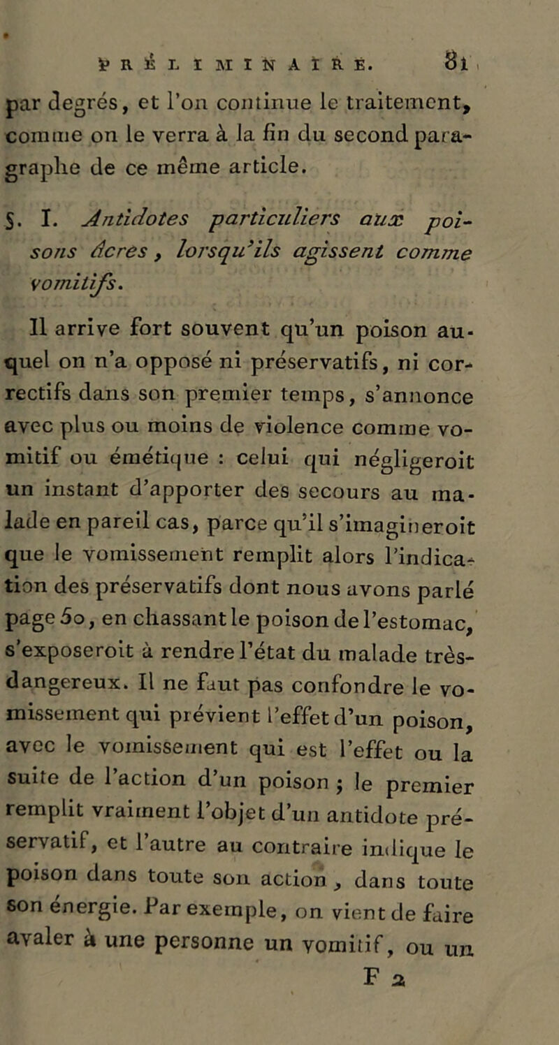 par degrés, et l’on continue le traitement, connue on le verra à la fin du second para- graphe de ce même article. S. I. Antidotes particuliers aux poi- sons âcres y lorsqu’ils agissent comme vomitifs. Il arrive fort souvent qu’un poison au- quel on n’a opposé ni préservatifs, ni cor- rectifs dans son premier temps, s’annonce avec plus ou moins de violence comme vo- mitif ou émétique : celui qui négligeroit un instant d’apporter des secours au ma- lade en pareil cas, parce qu’il s’imagineroit que le vomissement remplit alors l’indica- tion des préservatifs dont nous avons parlé page 5o, en chassant le poison de l’estomac, s’exposeroit à rendre l’état du malade très- dangereux. Il ne faut pas confondre le vo- missement qui prévient l’effet d’un poison, avec le vomissement qui est l’effet ou la suite de 1 action d un poison j le premier remplit vraiment l’objet d’un antidote pré- servatif, et 1 autre au contraire indique le poison dans toute son action , dans toute son energie. Par exemple, on vient de faire avaler à une personne un vomitif, ou un.