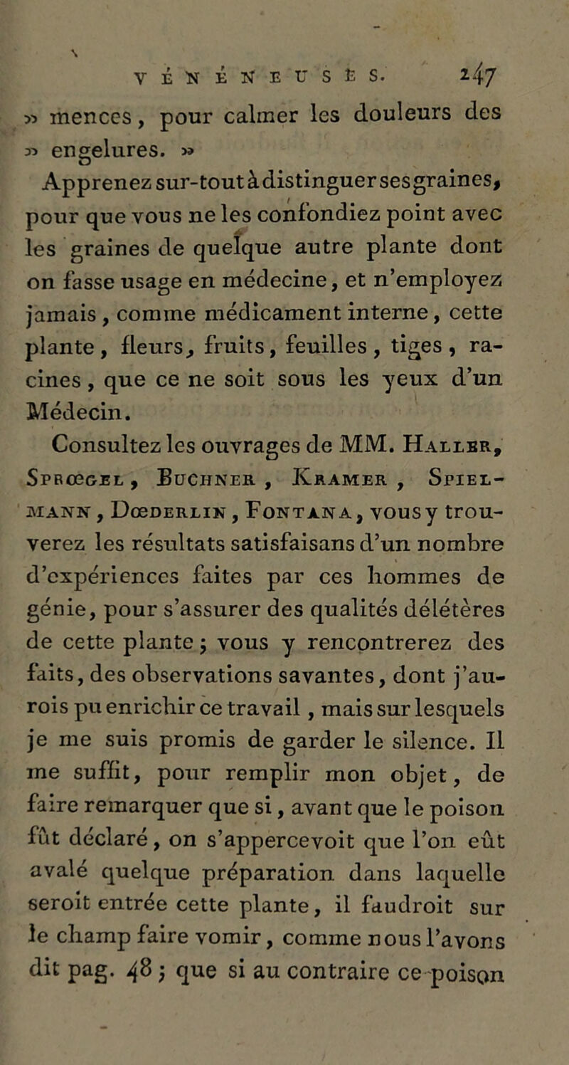 T I N ï NEC S ï S. y> rnenccs, pour calmer les douleurs des « engelures. Apprenez sur-tout àdistinguersesgraines, pour que vous ne les confondiez point avec les graines de quelque autre plante dont on fasse usage en médecine, et n’employez jamais , comine médicament interne, cette plante, fleurs, fruits, feuilles, tiges, ra- cines , que ce ne soit sous les yeux d’un Médecin. Consultez les ouvrages de MM. Haller, Sprcggel , Buchner , Kramer , Spiel— mann , DœDERLiN, Fontana, vousy trou- verez les résultats satisfaisans d’un nombre d’expériences faites par ces hommes de génie, pour s’assurer des qualités délétères de cette plante j vous y rencontrerez des faits, des observations savantes, dont j’au- rois pu enrichir ce travail, mais sur lesquels je me suis promis de garder le silence. Il me suffit, pour remplir mon objet, de faire remarquer que si, avant que le poison fût déclaré , on s’appercevoit que l’on eût avalé quelque préparation dans laquelle seroit entrée cette plante, il faudroit sur le champ faire vomir, comme nous l’avons
