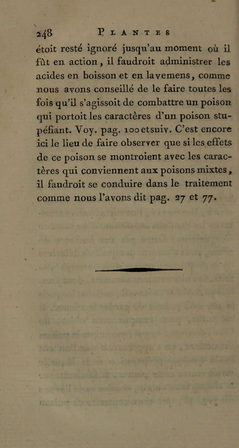 étoit resté ignoré jusqu’au moment où il fût en action, il faudroit administrer les acides en boisson et en lavemens, comme nous ayons conseillé de le faire toutes les fois qu’il s’agissoit de combattre un poison qui portoit les caractères d’un poison stu- péfiant. Yoy. pag. îooetsuiv. C’est encore ici le lieu de faire observer que si les effets de ce poison se montroient avec les carac- tères qui conviennent aux poisons mixtes, il faudroit se conduire dans le traitement comme nous l’avons dit pag. 27 et 77.
